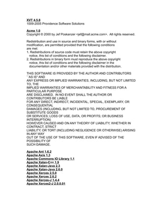 XVT 4.5.8
1009-2005 Providence Software Solutions
Acme 1.0
Copyright © 2000 by Jef Poskanzer <jef@mail.acme.com>. All rights reserved.
Redistribution and use in source and binary forms, with or without
modification, are permitted provided that the following conditions
are met:
1. Redistributions of source code must retain the above copyright
notice, this list of conditions and the following disclaimer.
2. Redistributions in binary form must reproduce the above copyright
notice, this list of conditions and the following disclaimer in the
documentation and/or other materials provided with the distribution.
THIS SOFTWARE IS PROVIDED BY THE AUTHOR AND CONTRIBUTORS
``AS IS'' AND
ANY EXPRESS OR IMPLIED WARRANTIES, INCLUDING, BUT NOT LIMITED
TO, THE
IMPLIED WARRANTIES OF MERCHANTABILITY AND FITNESS FOR A
PARTICULAR PURPOSE
ARE DISCLAIMED. IN NO EVENT SHALL THE AUTHOR OR
CONTRIBUTORS BE LIABLE
FOR ANY DIRECT, INDIRECT, INCIDENTAL, SPECIAL, EXEMPLARY, OR
CONSEQUENTIAL
DAMAGES (INCLUDING, BUT NOT LIMITED TO, PROCUREMENT OF
SUBSTITUTE GOODS
OR SERVICES; LOSS OF USE, DATA, OR PROFITS; OR BUSINESS
INTERRUPTION)
HOWEVER CAUSED AND ON ANY THEORY OF LIABILITY, WHETHER IN
CONTRACT, STRICT
LIABILITY, OR TORT (INCLUDING NEGLIGENCE OR OTHERWISE) ARISING
IN ANY WAY
OUT OF THE USE OF THIS SOFTWARE, EVEN IF ADVISED OF THE
POSSIBILITY OF
SUCH DAMAGE.
Apache Ant 1.6.2
Apache Axis 1.3
Apache Commons IO Library 1.1
Apache Xalan-C++ 1.9
Apache Xalan-Java 2.3
Apache Xalan-Java 2.6.0
Apache Xerces 2.5.0
Apache Xerces 2.6.2
Apache Xerces-J 1.4.4
Apache Xerces2-J 2.0.0.01

 