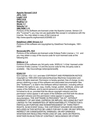 Apache XercesC 2.6.0
JSTL 1.0.5
Log4j 1.2.8
ORO 2.0.8
RegExp 1.3
Struts 1.1
Velocity 1.4
XMLTASK 1.11
Portions of the Software are licensed under the Apache License, Version 2.0
(the ""License""); you may not use applicable files except in compliance with the
License. You may obtain a copy of the License at
http://www.apache.org/licenses/LICENSE-2.0
DataDirect JDBC Drivers 3.3
Portions of this software are copyrighted by DataDirect Technologies, 19912003
Novocode EPL 10.0
Portions of the software are licensed under Eclipse Public License v. 1.0. and
you may obtain a copy of the source code for such licensed code at the
following link:
WSDL4J 1.4
Portions of this software are 3rd party code, WSDL4J 1.4 that licensed under
Common Public License 1.0 and the source code for this 3rd party code is
available : http://sourceforge.net/projects/wsdl4j
ICU4J 2.8
ICU License - ICU 1.8.1 and later COPYRIGHT AND PERMISSION NOTICE
Copyright (c) 1995-2003 International Business Machines Corporation and
others All rights reserved. Permission is hereby granted, free of charge, to any
person obtaining a copy of this software and associated documentation files
(the ""Software""), to deal in the Software without restriction, including without
limitation the rights to use, copy, modify, merge, publish, distribute, and/or sell
copies of the Software, and to permit persons to whom the Software is
furnished to do so, provided that the above copyright notice(s) and this
permission notice appear in all copies of the Software and that both the above
copyright notice(s) and this permission notice appear in supporting
documentation. THE SOFTWARE IS PROVIDED ""AS IS"", WITHOUT
WARRANTY OF ANY KIND, EXPRESS OR IMPLIED, INCLUDING BUT NOT
LIMITED TO THE WARRANTIES OF MERCHANTABILITY, FITNESS FOR A
PARTICULAR PURPOSE AND NONINFRINGEMENT OF THIRD PARTY
RIGHTS. IN NO EVENT SHALL THE COPYRIGHT HOLDER OR HOLDERS
INCLUDED IN THIS NOTICE BE LIABLE FOR ANY CLAIM, OR ANY SPECIAL
INDIRECT OR CONSEQUENTIAL DAMAGES, OR ANY DAMAGES
WHATSOEVER RESULTING FROM LOSS OF USE, DATA OR PROFITS,
WHETHER IN AN ACTION OF CONTRACT, NEGLIGENCE OR OTHER

 