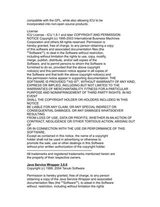 compatible with the GPL, while also allowing ICU to be
incorporated into non-open source products.
License
ICU License - ICU 1.8.1 and later COPYRIGHT AND PERMISSION
NOTICE Copyright (c) 1995-2003 International Business Machines
Corporation and others All rights reserved. Permission is
hereby granted, free of charge, to any person obtaining a copy
of this software and associated documentation files (the
""Software""), to deal in the Software without restriction,
including without limitation the rights to use, copy, modify,
merge, publish, distribute, and/or sell copies of the
Software, and to permit persons to whom the Software is
furnished to do so, provided that the above copyright
notice(s) and this permission notice appear in all copies of
the Software and that both the above copyright notice(s) and
this permission notice appear in supporting documentation. THE
SOFTWARE IS PROVIDED ""AS IS"", WITHOUT WARRANTY OF ANY KIND,
EXPRESS OR IMPLIED, INCLUDING BUT NOT LIMITED TO THE
WARRANTIES OF MERCHANTABILITY, FITNESS FOR A PARTICULAR
PURPOSE AND NONINFRINGEMENT OF THIRD PARTY RIGHTS. IN NO
EVENT
SHALL THE COPYRIGHT HOLDER OR HOLDERS INCLUDED IN THIS
NOTICE
BE LIABLE FOR ANY CLAIM, OR ANY SPECIAL INDIRECT OR
CONSEQUENTIAL DAMAGES, OR ANY DAMAGES WHATSOEVER
RESULTING
FROM LOSS OF USE, DATA OR PROFITS, WHETHER IN AN ACTION OF
CONTRACT, NEGLIGENCE OR OTHER TORTIOUS ACTION, ARISING OUT
OF
OR IN CONNECTION WITH THE USE OR PERFORMANCE OF THIS
SOFTWARE.
Except as contained in this notice, the name of a copyright
holder shall not be used in advertising or otherwise to
promote the sale, use or other dealings in this Software
without prior written authorization of the copyright holder.
-------------------------------------------------------------All trademarks and registered trademarks mentioned herein are
the property of their respective owners.
Java Service Wrapper 3.0.0
Copyright (c) 1999, 2004 Tanuki Software
Permission is hereby granted, free of charge, to any person
obtaining a copy of the Java Service Wrapper and associated
documentation files (the ""Software""), to adeal in the Software
without restriction, including without limitation the rights

 