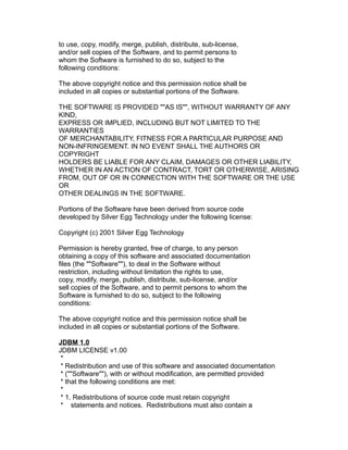 to use, copy, modify, merge, publish, distribute, sub-license,
and/or sell copies of the Software, and to permit persons to
whom the Software is furnished to do so, subject to the
following conditions:
The above copyright notice and this permission notice shall be
included in all copies or substantial portions of the Software.
THE SOFTWARE IS PROVIDED ""AS IS"", WITHOUT WARRANTY OF ANY
KIND,
EXPRESS OR IMPLIED, INCLUDING BUT NOT LIMITED TO THE
WARRANTIES
OF MERCHANTABILITY, FITNESS FOR A PARTICULAR PURPOSE AND
NON-INFRINGEMENT. IN NO EVENT SHALL THE AUTHORS OR
COPYRIGHT
HOLDERS BE LIABLE FOR ANY CLAIM, DAMAGES OR OTHER LIABILITY,
WHETHER IN AN ACTION OF CONTRACT, TORT OR OTHERWISE, ARISING
FROM, OUT OF OR IN CONNECTION WITH THE SOFTWARE OR THE USE
OR
OTHER DEALINGS IN THE SOFTWARE.
Portions of the Software have been derived from source code
developed by Silver Egg Technology under the following license:
Copyright (c) 2001 Silver Egg Technology
Permission is hereby granted, free of charge, to any person
obtaining a copy of this software and associated documentation
files (the ""Software""), to deal in the Software without
restriction, including without limitation the rights to use,
copy, modify, merge, publish, distribute, sub-license, and/or
sell copies of the Software, and to permit persons to whom the
Software is furnished to do so, subject to the following
conditions:
The above copyright notice and this permission notice shall be
included in all copies or substantial portions of the Software.
JDBM 1.0
JDBM LICENSE v1.00
*
* Redistribution and use of this software and associated documentation
* (""Software""), with or without modification, are permitted provided
* that the following conditions are met:
*
* 1. Redistributions of source code must retain copyright
* statements and notices. Redistributions must also contain a

 
