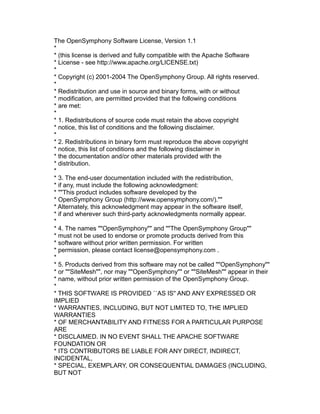 The OpenSymphony Software License, Version 1.1
*
* (this license is derived and fully compatible with the Apache Software
* License - see http://www.apache.org/LICENSE.txt)
*
* Copyright (c) 2001-2004 The OpenSymphony Group. All rights reserved.
*
* Redistribution and use in source and binary forms, with or without
* modification, are permitted provided that the following conditions
* are met:
*
* 1. Redistributions of source code must retain the above copyright
* notice, this list of conditions and the following disclaimer.
*
* 2. Redistributions in binary form must reproduce the above copyright
* notice, this list of conditions and the following disclaimer in
* the documentation and/or other materials provided with the
* distribution.
*
* 3. The end-user documentation included with the redistribution,
* if any, must include the following acknowledgment:
* ""This product includes software developed by the
* OpenSymphony Group (http://www.opensymphony.com/).""
* Alternately, this acknowledgment may appear in the software itself,
* if and wherever such third-party acknowledgments normally appear.
*
* 4. The names ""OpenSymphony"" and ""The OpenSymphony Group""
* must not be used to endorse or promote products derived from this
* software without prior written permission. For written
* permission, please contact license@opensymphony.com .
*
* 5. Products derived from this software may not be called ""OpenSymphony""
* or ""SiteMesh"", nor may ""OpenSymphony"" or ""SiteMesh"" appear in their
* name, without prior written permission of the OpenSymphony Group.
*
* THIS SOFTWARE IS PROVIDED ``AS IS'' AND ANY EXPRESSED OR
IMPLIED
* WARRANTIES, INCLUDING, BUT NOT LIMITED TO, THE IMPLIED
WARRANTIES
* OF MERCHANTABILITY AND FITNESS FOR A PARTICULAR PURPOSE
ARE
* DISCLAIMED. IN NO EVENT SHALL THE APACHE SOFTWARE
FOUNDATION OR
* ITS CONTRIBUTORS BE LIABLE FOR ANY DIRECT, INDIRECT,
INCIDENTAL,
* SPECIAL, EXEMPLARY, OR CONSEQUENTIAL DAMAGES (INCLUDING,
BUT NOT

 