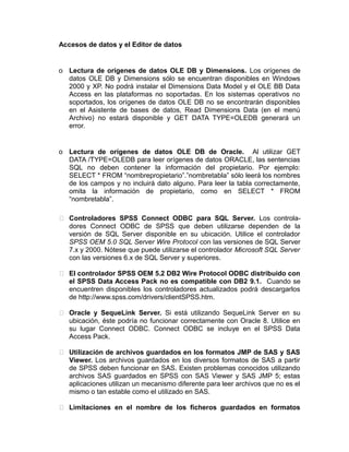 Accesos de datos y el Editor de datos

o Lectura de orígenes de datos OLE DB y Dimensions. Los orígenes de
datos OLE DB y Dimensions sólo se encuentran disponibles en Windows
2000 y XP. No podrá instalar el Dimensions Data Model y el OLE BB Data
Access en las plataformas no soportadas. En los sistemas operativos no
soportados, los orígenes de datos OLE DB no se encontrarán disponibles
en el Asistente de bases de datos, Read Dimensions Data (en el menú
Archivo) no estará disponible y GET DATA TYPE=OLEDB generará un
error.

o Lectura de orígenes de datos OLE DB de Oracle. Al utilizar GET
DATA /TYPE=OLEDB para leer orígenes de datos ORACLE, las sentencias
SQL no deben contener la información del propietario. Por ejemplo:
SELECT * FROM “nombrepropietario”.”nombretabla” sólo leerá los nombres
de los campos y no incluirá dato alguno. Para leer la tabla correctamente,
omita la información de propietario, como en SELECT * FROM
“nombretabla”.
 Controladores SPSS Connect ODBC para SQL Server. Los controladores Connect ODBC de SPSS que deben utilizarse dependen de la
versión de SQL Server disponible en su ubicación. Utilice el controlador
SPSS OEM 5.0 SQL Server Wire Protocol con las versiones de SQL Server
7.x y 2000. Nótese que puede utilizarse el controlador Microsoft SQL Server
con las versiones 6.x de SQL Server y superiores.
 El controlador SPSS OEM 5.2 DB2 Wire Protocol ODBC distribuido con
el SPSS Data Access Pack no es compatible con DB2 9.1. Cuando se
encuentren disponibles los controladores actualizados podrá descargarlos
de http://www.spss.com/drivers/clientSPSS.htm.
 Oracle y SequeLink Server. Si está utilizando SequeLink Server en su
ubicación, éste podría no funcionar correctamente con Oracle 8. Utilice en
su lugar Connect ODBC. Connect ODBC se incluye en el SPSS Data
Access Pack.
 Utilización de archivos guardados en los formatos JMP de SAS y SAS
Viewer. Los archivos guardados en los diversos formatos de SAS a partir
de SPSS deben funcionar en SAS. Existen problemas conocidos utilizando
archivos SAS guardados en SPSS con SAS Viewer y SAS JMP 5; estas
aplicaciones utilizan un mecanismo diferente para leer archivos que no es el
mismo o tan estable como el utilizado en SAS.
 Limitaciones en el nombre de los ficheros guardados en formatos

 