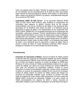 hacer una pasada sobre los datos. También se asegura que su análisis no
se vea afectado por las actualizaciones de la base de datos que tengan
lugar mientras se está procesando la sintaxis. Para realizar un caché de los
datos, añada una sentencia CACHE a la sintaxis, inmediatamente después
de su sentencia GET DATA.
 Controlador ODBC de SQL Server. Si se encuentra utilizando SPSS
OEM 5.2 SQL Server Wire Protocol, debe modificar la configuración del
controlador para asegurar la gestión correcta tanto de los campos
entrecomillados como de los nombres de las tablas en las sentencias SQL
generadas por el Asistente para bases de datos y el Asistente para la
exportación a bases de datos o los especificados en las sentencias GET
DATA y SAVE TRANSLATE. En la pestaña Avanzado de la configuración del
controlador, seleccione (marque) “Permitir identificadores entrecomillados”
(Enable Quoted Identifiers). En el modo de análisis local, puede modificar la
configuración del controlador utilizando el administrador Windows ODBC
Data Source Administrador, al que puede acceder desde dentro de SPSS a
través del botón “Añadir origen de datos ODBC” en el Asistente para bases
de datos o en el Asistente para la exportación a bases de datos. Para el
acceso a bases de datos en modo distribuido (utilizando SPSS Server),
póngase en contacto con su administrador de bases de datos.

Procedimientos
 Conjuntos de respuestas múltiples. Aunque el módulo de Tablas original
le permite crear los conjuntos de respuestas múltiples que serán utilizados
con el procedimiento TABLAS, esos conjuntos sólo pueden ser recuperados
de un fichero del sistema mediante un cuadro de diálogo de SPSS para
Windows. El nuevo módulo de Tablas personalizadas dispone de un nuevo
cuadro de diálogo que utiliza una nueva sentencia de sintaxis (MRSETS)
para crear los conjuntos de respuestas múltiples. Aunque el nuevo
mecanismo le ofrece funcionalidades mejoradas, pueden darse problemas
al utilizar un conjunto de respuestas múltiples de los nuevos con el antiguo
módulo de Tablas original. El módulo de Tablas original sólo trabaja con
conjuntos de respuestas múltiples cuyos nombres no superen los siete
bytes de longitud (sin incluir el signo dólar precedente). El nuevo cuadro de
diálogo Definir Conjuntos de respuestas múltiples y el nuevo módulo de
Tablas personalizadas son capaces de definir y utilizar conjuntos de
respuestas múltiples cuyos nombres sobrepasen los siete bytes de longitud.

 