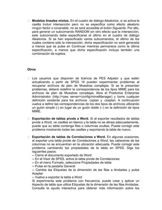  Modelos lineales mixtos. En el cuadro de diálogo Aleatorios, si se activa la
casilla Incluir intersección pero no se especifica como efecto aleatorio
ningún factor o covariable, no se será accesible el botón Siguiente. Por ello,
para generar un subcomando RANDOM sin otro efecto que la intersección,
este subcomando debe especificarse el último en el cuadro de diálogo
Aleatorios. Si se han especificado varios subcomandos, el último de los
cuales contiene sólo la intersección, dicha especificación no será generada
a menos que se pulse en Continuar mientras permanece como la última
especificación, a menos que dicha especificación incluya también una
combinación de sujetos.

Otros
 Los usuarios que disponen de licencia de PES Adpator y que estén
actualizando a partir de SPSS 14 pueden experimentar problemas al
recuperar archivos de plan de Muestras complejas. Si se le presentan
problemas, deberá redefinir la correspondencia de los tipos MIME para los
archivos de plan de Muestras complejas. Abra el Predictive Enterprise
Administrator (http://<pes server>/config/mimeManager) y borre cualquier
definición existente para los archivos .csplan y .csaplan. A continuación
vuelva a definir las correspondencias de los dos tipos de archivos utilizando
un guión simple (-) en lugar de un guión doble (--) en la definición de tipos
MIME.
 Exportación de tablas pivote a Word. Si al exportar resultados de tablas
pivote a Word, ve casillas en blanco y la tabla no se alinea adecuadamente,
puede que su tabla contenga filas o columnas ocultas. Puede corregir este
problema mostrando todas las casillas y exportando la tabla de nuevo.
 Exportación de tablas de Correlaciones a Word. En algunas ocasiones,
al exportar una tabla pivote de Correlaciones a Word, las cabeceras de las
columnas no se encuentran en la ubicación adecuada. Puede corregir este
problema cambiando las propiedades de la tabla en SPSS. Siga los
siguientes pasos:
-- Cierre el documento exportado de Word
-- En el Visor de SPSS, active la tabla pivote de Correlaciones
-- En el menú Formato, seleccione Propiedades de tabla
-- Pulse en la pestaña General
-- Cambie las Etiquetas de la dimensión de las filas a Anidadas y pulse
Aceptar
-- Vuelva a exportar la tabla a Word
Si experimenta este problema con frecuencia, puede crear y aplicar un
Aspecto de tabla que utilice Etiquetas de la dimensión de las filas Anidadas.
Consulte la ayuda interactiva para obtener más información sobre los

 