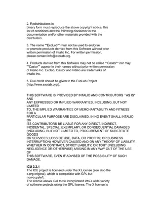 2. Redistributions in
binary form must reproduce the above copyright notice, this
list of conditions and the following disclaimer in the
documentation and/or other materials provided with the
distribution.
3. The name ""ExoLab"" must not be used to endorse
or promote products derived from this Software without prior
written permission of Intalio Inc. For written permission,
please contact info@exolab.org.
4. Products derived from this Software may not be called ""Castor"" nor may
""Castor"" appear in their names without prior written permission
of Intalio Inc. Exolab, Castor and Intalio are trademarks of
Intalio Inc.
5. Due credit should be given to the ExoLab Project
(http://www.exolab.org/).
THIS SOFTWARE IS PROVIDED BY INTALIO AND CONTRIBUTORS ``AS IS''
AND
ANY EXPRESSED OR IMPLIED WARRANTIES, INCLUDING, BUT NOT
LIMITED
TO, THE IMPLIED WARRANTIES OF MERCHANTABILITY AND FITNESS
FOR A
PARTICULAR PURPOSE ARE DISCLAIMED. IN NO EVENT SHALL INTALIO
OR
ITS CONTRIBUTORS BE LIABLE FOR ANY DIRECT, INDIRECT,
INCIDENTAL, SPECIAL, EXEMPLARY, OR CONSEQUENTIAL DAMAGES
(INCLUDING, BUT NOT LIMITED TO, PROCUREMENT OF SUBSTITUTE
GOODS
OR SERVICES; LOSS OF USE, DATA, OR PROFITS; OR BUSINESS
INTERRUPTION) HOWEVER CAUSED AND ON ANY THEORY OF LIABILITY,
WHETHER IN CONTRACT, STRICT LIABILITY, OR TORT (INCLUDING
NEGLIGENCE OR OTHERWISE) ARISING IN ANY WAY OUT OF THE USE
OF
THIS SOFTWARE, EVEN IF ADVISED OF THE POSSIBILITY OF SUCH
DAMAGE.
ICU 3.2.1
The ICU project is licensed under the X License (see also the
x.org original), which is compatible with GPL but
non-copyleft.
The license allows ICU to be incorporated into a wide variety
of software projects using the GPL license. The X license is

 