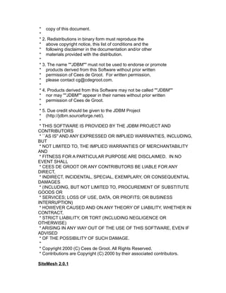 * copy of this document.
*
* 2. Redistributions in binary form must reproduce the
* above copyright notice, this list of conditions and the
* following disclaimer in the documentation and/or other
* materials provided with the distribution.
*
* 3. The name ""JDBM"" must not be used to endorse or promote
* products derived from this Software without prior written
* permission of Cees de Groot. For written permission,
* please contact cg@cdegroot.com.
*
* 4. Products derived from this Software may not be called ""JDBM""
* nor may ""JDBM"" appear in their names without prior written
* permission of Cees de Groot.
*
* 5. Due credit should be given to the JDBM Project
* (http://jdbm.sourceforge.net/).
*
* THIS SOFTWARE IS PROVIDED BY THE JDBM PROJECT AND
CONTRIBUTORS
* ``AS IS'' AND ANY EXPRESSED OR IMPLIED WARRANTIES, INCLUDING,
BUT
* NOT LIMITED TO, THE IMPLIED WARRANTIES OF MERCHANTABILITY
AND
* FITNESS FOR A PARTICULAR PURPOSE ARE DISCLAIMED. IN NO
EVENT SHALL
* CEES DE GROOT OR ANY CONTRIBUTORS BE LIABLE FOR ANY
DIRECT,
* INDIRECT, INCIDENTAL, SPECIAL, EXEMPLARY, OR CONSEQUENTIAL
DAMAGES
* (INCLUDING, BUT NOT LIMITED TO, PROCUREMENT OF SUBSTITUTE
GOODS OR
* SERVICES; LOSS OF USE, DATA, OR PROFITS; OR BUSINESS
INTERRUPTION)
* HOWEVER CAUSED AND ON ANY THEORY OF LIABILITY, WHETHER IN
CONTRACT,
* STRICT LIABILITY, OR TORT (INCLUDING NEGLIGENCE OR
OTHERWISE)
* ARISING IN ANY WAY OUT OF THE USE OF THIS SOFTWARE, EVEN IF
ADVISED
* OF THE POSSIBILITY OF SUCH DAMAGE.
*
* Copyright 2000 (C) Cees de Groot. All Rights Reserved.
* Contributions are Copyright (C) 2000 by their associated contributors.
SiteMesh 2.0.1

 