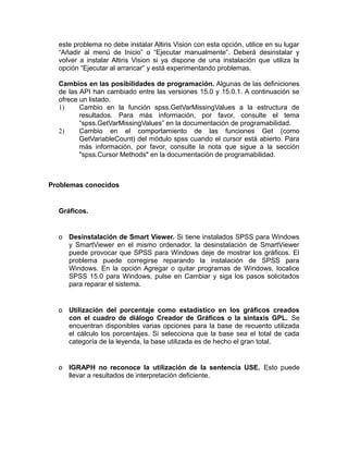 este problema no debe instalar Altiris Vision con esta opción, utilice en su lugar
“Añadir al menú de Inicio” o “Ejecutar manualmente”. Deberá desinstalar y
volver a instalar Altiris Vision si ya dispone de una instalación que utiliza la
opción “Ejecutar al arrancar” y está experimentando problemas.
Cambios en las posibilidades de programación. Algunas de las definiciones
de las API han cambiado entre las versiones 15.0 y 15.0.1. A continuación se
ofrece un listado.
1)
Cambio en la función spss.GetVarMissingValues a la estructura de
resultados. Para más información, por favor, consulte el tema
“spss.GetVarMissingValues” en la documentación de programabilidad.
2)
Cambio en el comportamiento de las funciones Get (como
GetVariableCount) del módulo spss cuando el cursor está abierto. Para
más información, por favor, consulte la nota que sigue a la sección
"spss.Cursor Methods" en la documentación de programabilidad.

Problemas conocidos

Gráficos.

o Desinstalación de Smart Viewer. Si tiene instalados SPSS para Windows
y SmartViewer en el mismo ordenador, la desinstalación de SmartViewer
puede provocar que SPSS para Windows deje de mostrar los gráficos. El
problema puede corregirse reparando la instalación de SPSS para
Windows. En la opción Agregar o quitar programas de Windows, localice
SPSS 15.0 para Windows, pulse en Cambiar y siga los pasos solicitados
para reparar el sistema.

o Utilización del porcentaje como estadístico en los gráficos creados
con el cuadro de diálogo Creador de Gráficos o la sintaxis GPL. Se
encuentran disponibles varias opciones para la base de recuento utilizada
el cálculo los porcentajes. Si selecciona que la base sea el total de cada
categoría de la leyenda, la base utilizada es de hecho el gran total.

o IGRAPH no reconoce la utilización de la sentencia USE. Esto puede
llevar a resultados de interpretación deficiente.

 