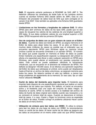 SAS. El siguiente extracto pertenece al README de SAS JMP 5: “No
deberían utilizarse los caracteres de doble byte en los nombres archivo
cuando se escriban ficheros SAS (desde dentro de JMP). Esta es una
limitación del proveedor de datos local de SAS que será corregida en la
versión 9 de SAS”. Esto también es aplicable a los ficheros SAS guardados
desde SPSS.
 Limitaciones en los formatos y longitudes de cadenas SAS. Si utiliza
SPSS para abrir archivos de datos de los tipos SAS, puede que no sea
capaz de recuperar los valores de las cadenas de una longitud superior a
255 bytes. Si sus datos contienen valores de una longitud superior a 255
bytes, SPSS recuperará sólo los primeros 255 bytes.
 Uso de conjuntos de datos con un gran número de casos en el Editor
de datos. Cuando los datos son leídos en SPSS, se asigna memoria en el
Editor de datos para alojar todos los casos. Si se abre un fichero con
muchos datos (millones de casos) es posible que el ordenador que se
encuentra ejecutando SPSS para Windows agote su memoria virtual
(incluso cuando se encuentra conectado a un servidor SPSS). El número
de casos que puede soportar en memoria el Editor de datos se puede
limitar mediante una especificación especial. La designación del umbral no
afecta a la capacidad para llevar a cabo cualquier operación en SPSS para
Windows, pero puede afectar al rendimiento con grandes conjuntos de
datos. Este umbral se puede establecer utilizando la herramienta
virtualr.exe, que se encuentra en el directorio de instalación de SPSS. Por
defecto se designan 100,000 casos. Si se efectúa una operación específica
del Editor de datos que sobrepase el umbral, como puede ser desplazarse
hasta el final de un archivo de datos voluminoso, se asignará memoria para
todos los casos. No debería cambiar el valor por defecto, a menos que
tenga problemas de agotamiento de la memoria. En ese caso, fije un valor
menor utilizando VirtualR.
 Caché de datos del Asistente para importar texto. El Asistente para
importar texto dispone de una especificación opcional que realiza un caché
automático de los datos que importa. Por defecto, el caché se encuentra
activo y el Asistente crea una copia del conjunto de datos íntegro. Si
desactiva el caché, SPSS no tendrá acceso a la totalidad del archivo de
datos (la fuente de datos original será releída cuando sea necesario) y no
se conocerá el número total de casos. Cuando se desconoce el número
total de casos, Ir a caso, Copiar y Pegar no funcionan como es esperable
en el Editor de datos. Puedes corregir el problema utilizando Hacer caché
de datos en el menú Archivo.
 Utilización de sintaxis para leer datos con ODBC. Si utiliza la sintaxis
para leer los datos de una base de datos con ODBC, le recomendamos
hacer un caché de los datos. Al hacer caché de los datos se asegura que
los datos se encuentren en el mismo orden cada vez que SPSS necesite

 