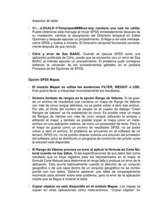 Aspectos de tabla.
 C:…LOCALS~1Tempspss####xxx.tmp contiene una ruta no válida.
Puede obtenerse este mensaje al iniciar SPSS inmediatamente después de
su instalación, cambiar la designación del Directorio temporal en Editar
Opciones y después ejecutar un procedimiento. Si llega a ver este mensaje,
cierre SPSS y vuelva a iniciarlo. El Directorio temporal funcionará correctamente después de que reinicie.
 Citrix y error de Sax BASIC. Cuando se ejecuta SPSS como una
aplicación publicada de Citrix, puede que se encuentre con un error de Sax
BASIC al intentar ejecutar un procedimiento. El problema pude corregirse
editando la ubicación de los procedimientos globales en la pestaña
Procesos de las Opciones de SPSS.
Opción SPSS Mapas
 El modulo Mapas no utiliza las sentencias FILTER, WEIGHT o USE.
Esto podría llevar a interpretar incorrectamente los resultados.
 Número limitado de rangos en la opción Rango de Valores. Si se guarda un archivo de resultados que contiene un mapa de Rango de Valores
con más de cinco rangos definidos, no se podrá volver a abrir ese archivo.
Por ello, el límite del número de rangos en el cuadro de diálogo “Crear
Rangos de Valores” se ha establecido en cinco. Es posible crear un mapa
de Rangos de Valores con más de cinco rangos utilizando la sintaxis o
editando el mapa; y también es posible copiar el mapa como un metaarchivo en una aplicación externa, tal como un procesador de texto. Pero si
el mapa se guarda como un archivo de resultados SPSS, no se podrá
volver a abrir el archivo. El problema se encuentra en el software de un
tercero. SPSS Inc. no ha podido obtener todavía una solución del proveedor
del software, pero se distribuirá un programa de corrección tan pronto como
la solución esté disponible.
 El Rango de Valores provoca un error al aplicar la fórmula de Corte Natural cuando no hay datos. Si las especificaciones de sus datos dan como
resultado que no haya registros para ser representados en el mapa, la
fórmula Corte Natural para determinar el rango falla y produce un error de la
aplicación. Esto ocurre habitualmente cuando la elección de un conjunto
geográfico o de una capa dentro de un conjunto geográfico no se corresponde con sus datos. Debería aparecer una tabla de emparejamiento
incorrecto para advertir sobre este problema, pero el error de la aplicación
impide que se llegue a mostrar la tabla.
 Copiar objetos no está disponible en el módulo Mapas. Los mapas se
copian en otras aplicaciones como meta-archivos. “Copiar objetos” no

 