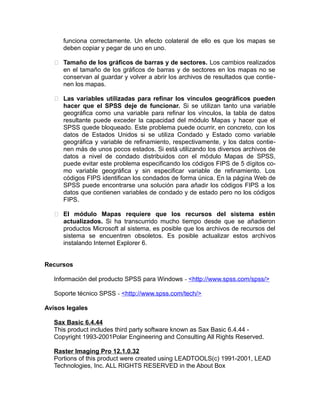 funciona correctamente. Un efecto colateral de ello es que los mapas se
deben copiar y pegar de uno en uno.
 Tamaño de los gráficos de barras y de sectores. Los cambios realizados
en el tamaño de los gráficos de barras y de sectores en los mapas no se
conservan al guardar y volver a abrir los archivos de resultados que contienen los mapas.
 Las variables utilizadas para refinar los vínculos geográficos pueden
hacer que el SPSS deje de funcionar. Si se utilizan tanto una variable
geográfica como una variable para refinar los vínculos, la tabla de datos
resultante puede exceder la capacidad del módulo Mapas y hacer que el
SPSS quede bloqueado. Este problema puede ocurrir, en concreto, con los
datos de Estados Unidos si se utiliza Condado y Estado como variable
geográfica y variable de refinamiento, respectivamente, y los datos contienen más de unos pocos estados. Si está utilizando los diversos archivos de
datos a nivel de condado distribuidos con el módulo Mapas de SPSS,
puede evitar este problema especificando los códigos FIPS de 5 dígitos como variable geográfica y sin especificar variable de refinamiento. Los
códigos FIPS identifican los condados de forma única. En la página Web de
SPSS puede encontrarse una solución para añadir los códigos FIPS a los
datos que contienen variables de condado y de estado pero no los códigos
FIPS.
 El módulo Mapas requiere que los recursos del sistema estén
actualizados. Si ha transcurrido mucho tiempo desde que se añadieron
productos Microsoft al sistema, es posible que los archivos de recursos del
sistema se encuentren obsoletos. Es posible actualizar estos archivos
instalando Internet Explorer 6.
Recursos
Información del producto SPSS para Windows - <http://www.spss.com/spss/>
Soporte técnico SPSS - <http://www.spss.com/tech/>
Avisos legales
Sax Basic 6.4.44
This product includes third party software known as Sax Basic 6.4.44 Copyright 1993-2001Polar Engineering and Consulting All Rights Reserved.
Raster Imaging Pro 12.1.0.32
Portions of this product were created using LEADTOOLS(c) 1991-2001, LEAD
Technologies, Inc. ALL RIGHTS RESERVED in the About Box

 