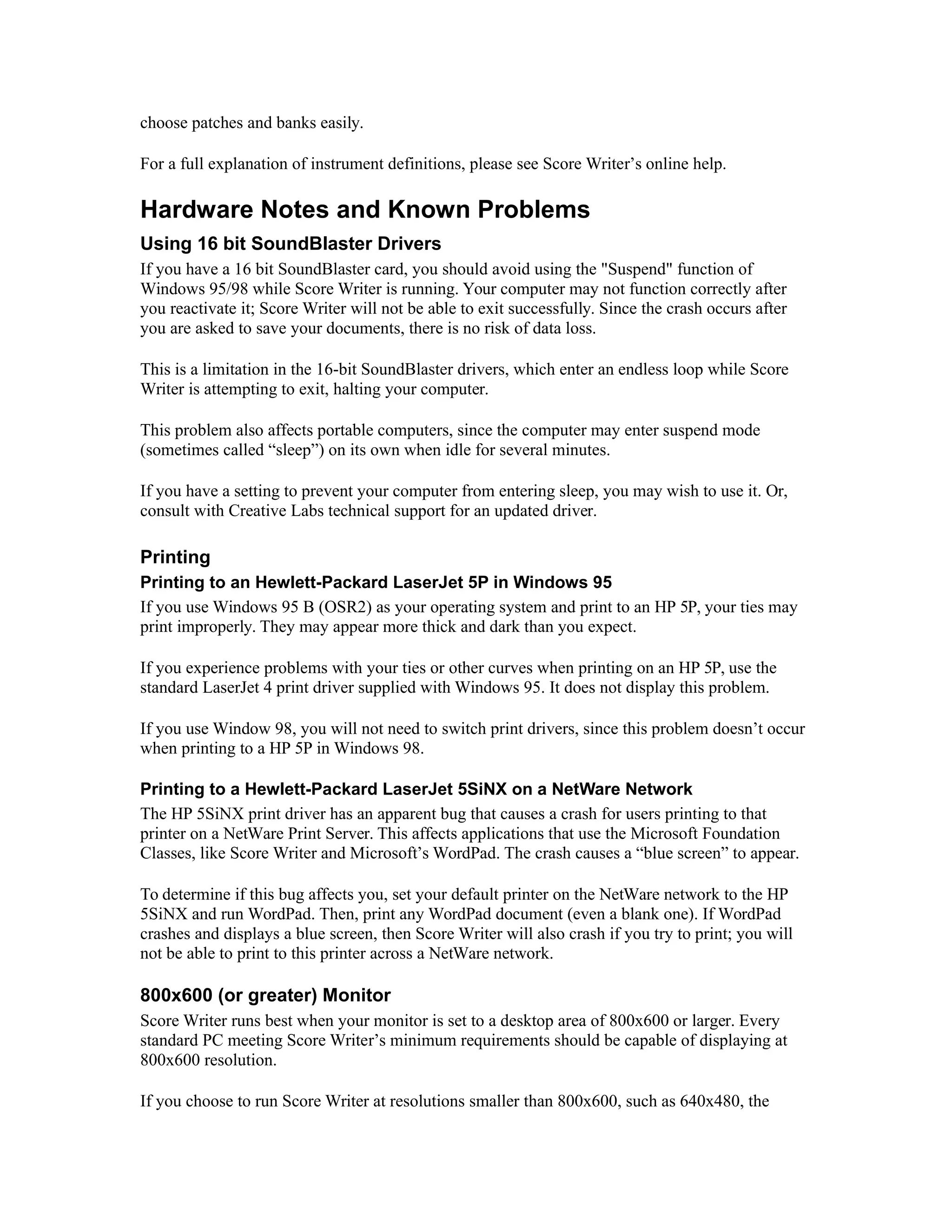 choose patches and banks easily.
For a full explanation of instrument definitions, please see Score Writer’s online help.

Hardware Notes and Known Problems
Using 16 bit SoundBlaster Drivers
If you have a 16 bit SoundBlaster card, you should avoid using the "Suspend" function of
Windows 95/98 while Score Writer is running. Your computer may not function correctly after
you reactivate it; Score Writer will not be able to exit successfully. Since the crash occurs after
you are asked to save your documents, there is no risk of data loss.
This is a limitation in the 16-bit SoundBlaster drivers, which enter an endless loop while Score
Writer is attempting to exit, halting your computer.
This problem also affects portable computers, since the computer may enter suspend mode
(sometimes called “sleep”) on its own when idle for several minutes.
If you have a setting to prevent your computer from entering sleep, you may wish to use it. Or,
consult with Creative Labs technical support for an updated driver.

Printing
Printing to an Hewlett-Packard LaserJet 5P in Windows 95
If you use Windows 95 B (OSR2) as your operating system and print to an HP 5P, your ties may
print improperly. They may appear more thick and dark than you expect.
If you experience problems with your ties or other curves when printing on an HP 5P, use the
standard LaserJet 4 print driver supplied with Windows 95. It does not display this problem.
If you use Window 98, you will not need to switch print drivers, since this problem doesn’t occur
when printing to a HP 5P in Windows 98.
Printing to a Hewlett-Packard LaserJet 5SiNX on a NetWare Network
The HP 5SiNX print driver has an apparent bug that causes a crash for users printing to that
printer on a NetWare Print Server. This affects applications that use the Microsoft Foundation
Classes, like Score Writer and Microsoft’s WordPad. The crash causes a “blue screen” to appear.
To determine if this bug affects you, set your default printer on the NetWare network to the HP
5SiNX and run WordPad. Then, print any WordPad document (even a blank one). If WordPad
crashes and displays a blue screen, then Score Writer will also crash if you try to print; you will
not be able to print to this printer across a NetWare network.

800x600 (or greater) Monitor
Score Writer runs best when your monitor is set to a desktop area of 800x600 or larger. Every
standard PC meeting Score Writer’s minimum requirements should be capable of displaying at
800x600 resolution.
If you choose to run Score Writer at resolutions smaller than 800x600, such as 640x480, the

 