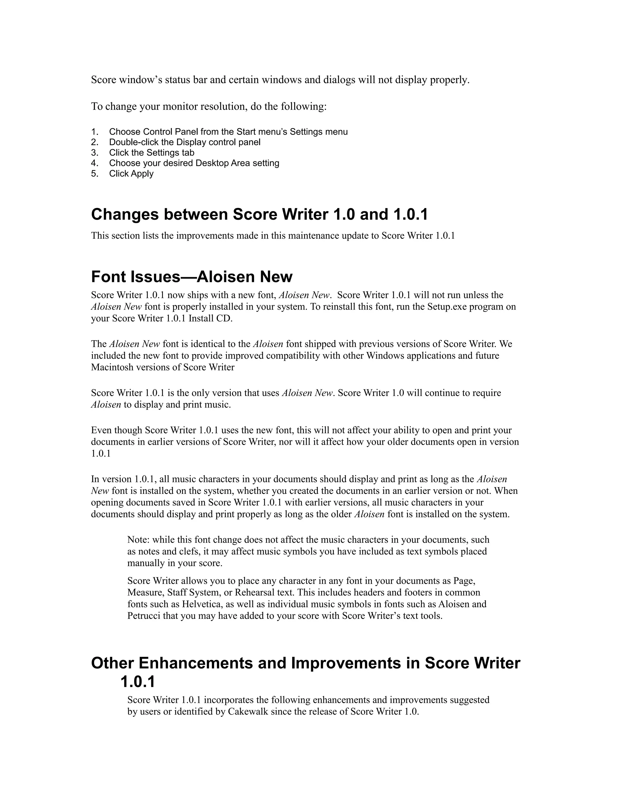 Score window’s status bar and certain windows and dialogs will not display properly.
To change your monitor resolution, do the following:
1.
2.
3.
4.
5.

Choose Control Panel from the Start menu’s Settings menu
Double-click the Display control panel
Click the Settings tab
Choose your desired Desktop Area setting
Click Apply

Changes between Score Writer 1.0 and 1.0.1
This section lists the improvements made in this maintenance update to Score Writer 1.0.1

Font Issues—Aloisen New
Score Writer 1.0.1 now ships with a new font, Aloisen New. Score Writer 1.0.1 will not run unless the
Aloisen New font is properly installed in your system. To reinstall this font, run the Setup.exe program on
your Score Writer 1.0.1 Install CD.
The Aloisen New font is identical to the Aloisen font shipped with previous versions of Score Writer. We
included the new font to provide improved compatibility with other Windows applications and future
Macintosh versions of Score Writer
Score Writer 1.0.1 is the only version that uses Aloisen New. Score Writer 1.0 will continue to require
Aloisen to display and print music.
Even though Score Writer 1.0.1 uses the new font, this will not affect your ability to open and print your
documents in earlier versions of Score Writer, nor will it affect how your older documents open in version
1.0.1
In version 1.0.1, all music characters in your documents should display and print as long as the Aloisen
New font is installed on the system, whether you created the documents in an earlier version or not. When
opening documents saved in Score Writer 1.0.1 with earlier versions, all music characters in your
documents should display and print properly as long as the older Aloisen font is installed on the system.
Note: while this font change does not affect the music characters in your documents, such
as notes and clefs, it may affect music symbols you have included as text symbols placed
manually in your score.
Score Writer allows you to place any character in any font in your documents as Page,
Measure, Staff System, or Rehearsal text. This includes headers and footers in common
fonts such as Helvetica, as well as individual music symbols in fonts such as Aloisen and
Petrucci that you may have added to your score with Score Writer’s text tools.

Other Enhancements and Improvements in Score Writer
1.0.1
Score Writer 1.0.1 incorporates the following enhancements and improvements suggested
by users or identified by Cakewalk since the release of Score Writer 1.0.

 