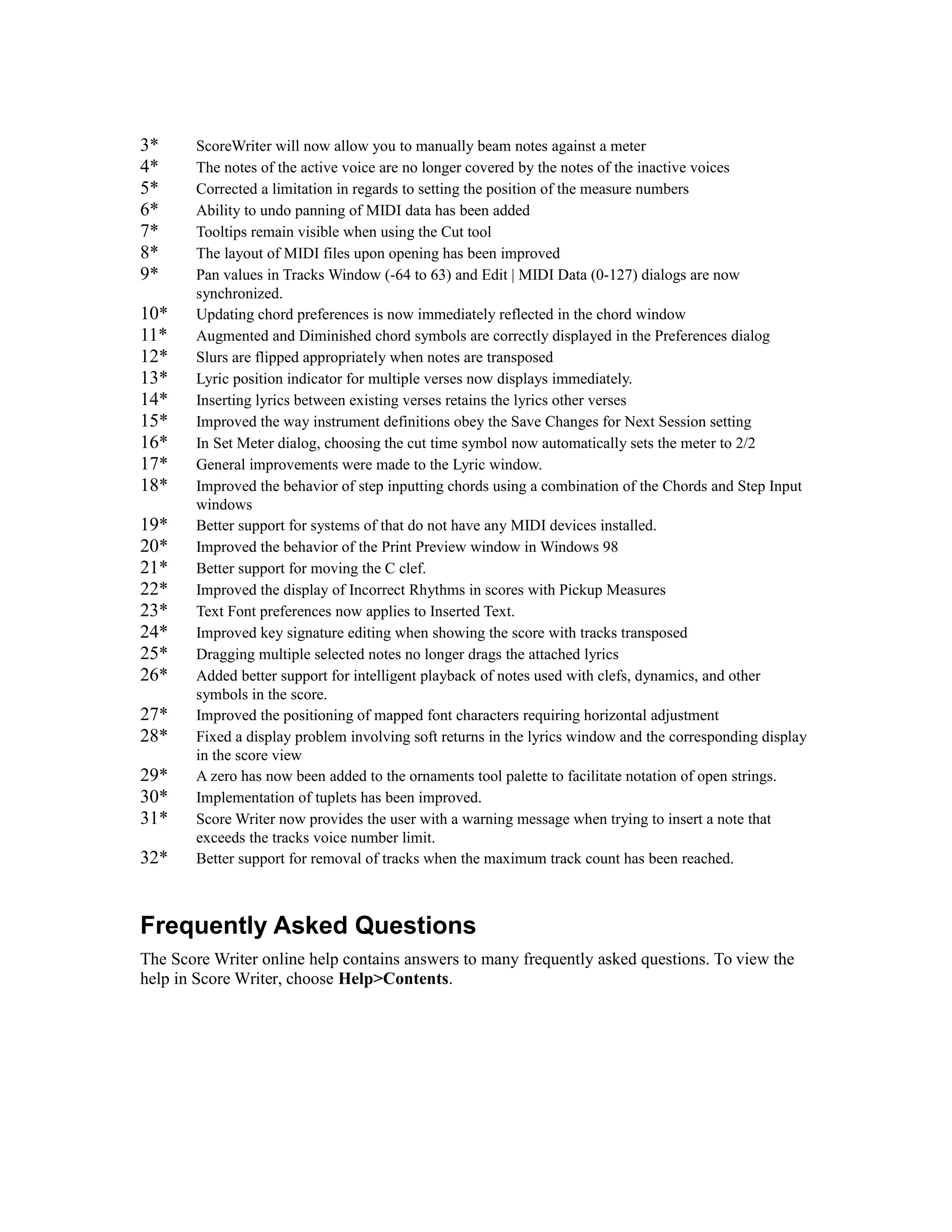 3*
4*
5*
6*
7*
8*
9*
10*
11*
12*
13*
14*
15*
16*
17*
18*
19*
20*
21*
22*
23*
24*
25*
26*
27*
28*
29*
30*
31*
32*

ScoreWriter will now allow you to manually beam notes against a meter
The notes of the active voice are no longer covered by the notes of the inactive voices
Corrected a limitation in regards to setting the position of the measure numbers
Ability to undo panning of MIDI data has been added
Tooltips remain visible when using the Cut tool
The layout of MIDI files upon opening has been improved
Pan values in Tracks Window (-64 to 63) and Edit | MIDI Data (0-127) dialogs are now
synchronized.
Updating chord preferences is now immediately reflected in the chord window
Augmented and Diminished chord symbols are correctly displayed in the Preferences dialog
Slurs are flipped appropriately when notes are transposed
Lyric position indicator for multiple verses now displays immediately.
Inserting lyrics between existing verses retains the lyrics other verses
Improved the way instrument definitions obey the Save Changes for Next Session setting
In Set Meter dialog, choosing the cut time symbol now automatically sets the meter to 2/2
General improvements were made to the Lyric window.
Improved the behavior of step inputting chords using a combination of the Chords and Step Input
windows
Better support for systems of that do not have any MIDI devices installed.
Improved the behavior of the Print Preview window in Windows 98
Better support for moving the C clef.
Improved the display of Incorrect Rhythms in scores with Pickup Measures
Text Font preferences now applies to Inserted Text.
Improved key signature editing when showing the score with tracks transposed
Dragging multiple selected notes no longer drags the attached lyrics
Added better support for intelligent playback of notes used with clefs, dynamics, and other
symbols in the score.
Improved the positioning of mapped font characters requiring horizontal adjustment
Fixed a display problem involving soft returns in the lyrics window and the corresponding display
in the score view
A zero has now been added to the ornaments tool palette to facilitate notation of open strings.
Implementation of tuplets has been improved.
Score Writer now provides the user with a warning message when trying to insert a note that
exceeds the tracks voice number limit.
Better support for removal of tracks when the maximum track count has been reached.

Frequently Asked Questions
The Score Writer online help contains answers to many frequently asked questions. To view the
help in Score Writer, choose Help>Contents.

 