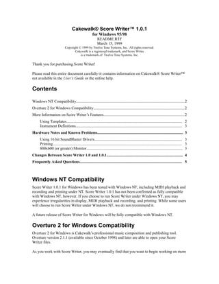 Cakewalk® Score Writer™ 1.0.1
for Windows 95/98
README.RTF
March 15, 1999
Copyright © 1999 by Twelve Tone Systems, Inc. All rights reserved.
Cakewalk is a registered trademark, and Score Writer
is a trademark of Twelve Tone Systems, Inc.

Thank you for purchasing Score Writer!
Please read this entire document carefully-it contains information on Cakewalk® Score Writer™
not available in the User’s Guide or the online help.

Contents
Windows NT Compatibility............................................................................................................2
Overture 2 for Windows Compatibility...........................................................................................2
More Information on Score Writer’s Features.................................................................................2
Using Templates........................................................................................................................ 2
Instrument Definitions.............................................................................................................. 3
Hardware Notes and Known Problems......................................................................................... 3
Using 16 bit SoundBlaster Drivers........................................................................................... 3
Printing...................................................................................................................................... 3
800x600 (or greater) Monitor.................................................................................................... 3
Changes Between Score Writer 1.0 and 1.0.1............................................................................... 4
Frequently Asked Questions.......................................................................................................... 5

Windows NT Compatibility
Score Writer 1.0.1 for Windows has been tested with Windows NT, including MIDI playback and
recording and printing under NT. Score Writer 1.0.1 has not been confirmed as fully compatible
with Windows NT, however. If you choose to run Score Writer under Windows NT, you may
experience irregularities in display, MIDI playback and recording, and printing. While some users
will choose to run Score Writer under Windows NT, we do not recommend it.
A future release of Score Writer for Windows will be fully compatible with Windows NT.

Overture 2 for Windows Compatibility
Overture 2 for Windows is Cakewalk’s professional music composition and publishing tool.
Overture version 2.1.1 (available since October 1998) and later are able to open your Score
Writer files.
As you work with Score Writer, you may eventually find that you want to begin working on more

 