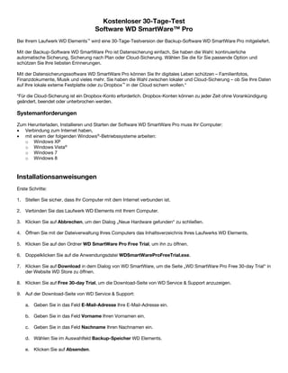 Kostenloser 30-Tage-Test
Software WD SmartWare™ Pro
Bei Ihrem Laufwerk WD Elements™ wird eine 30-Tage-Testversion der Backup-Software WD SmartWare Pro mitgeliefert.
Mit der Backup-Software WD SmartWare Pro ist Datensicherung einfach. Sie haben die Wahl: kontinuierliche
automatische Sicherung, Sicherung nach Plan oder Cloud-Sicherung. Wählen Sie die für Sie passende Option und
schützen Sie Ihre liebsten Erinnerungen.
Mit der Datensicherungssoftware WD SmartWare Pro können Sie Ihr digitales Leben schützen – Familienfotos,
Finanzdokumente, Musik und vieles mehr. Sie haben die Wahl zwischen lokaler und Cloud-Sicherung – ob Sie Ihre Daten
auf Ihre lokale externe Festplatte oder zu Dropbox™ in der Cloud sichern wollen.*
*Für die Cloud-Sicherung ist ein Dropbox-Konto erforderlich. Dropbox-Konten können zu jeder Zeit ohne Vorankündigung
geändert, beendet oder unterbrochen werden.

Systemanforderungen
Zum Herunterladen, Installieren und Starten der Software WD SmartWare Pro muss Ihr Computer:
• Verbindung zum Internet haben,
• mit einem der folgenden Windows®-Betriebssysteme arbeiten:
o Windows XP
o Windows Vista®
o Windows 7
o Windows 8

 

Installationsanweisungen
Erste Schritte:
1. Stellen Sie sicher, dass Ihr Computer mit dem Internet verbunden ist.
2. Verbinden Sie das Laufwerk WD Elements mit Ihrem Computer.
3. Klicken Sie auf Abbrechen, um den Dialog „Neue Hardware gefunden“ zu schließen.
4. Öffnen Sie mit der Dateiverwaltung Ihres Computers das Inhaltsverzeichnis Ihres Laufwerks WD Elements.
5. Klicken Sie auf den Ordner WD SmartWare Pro Free Trial, um ihn zu öffnen.
6. Doppelklicken Sie auf die Anwendungsdatei WDSmartWareProFreeTrial.exe.
7. Klicken Sie auf Download in dem Dialog von WD SmartWare, um die Seite „WD SmartWare Pro Free 30-day Trial“ in
der Website WD Store zu öffnen.
8. Klicken Sie auf Free 30-day Trial, um die Download-Seite von WD Service & Support anzuzeigen.
9. Auf der Download-Seite von WD Service & Support:
a. Geben Sie in das Feld E-Mail-Adresse Ihre E-Mail-Adresse ein.
b. Geben Sie in das Feld Vorname Ihren Vornamen ein.
c. Geben Sie in das Feld Nachname Ihren Nachnamen ein.
d. Wählen Sie im Auswahlfeld Backup-Speicher WD Elements.
e. Klicken Sie auf Absenden.

 