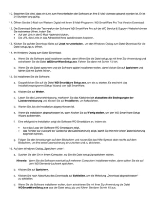 10. Beachten Sie bitte, dass ein Link zum Herunterladen der Software an Ihre E-Mail-Adresse gesandt worden ist. Er ist
24 Stunden lang gültig.
11. Öffnen Sie die E-Mail von Western Digital mit Ihrem E-Mail-Programm: WD SmartWare Pro Trial Version Download.
12. Die Download-Seite der Testversion der Software WD SmartWare Pro auf der WD Service & Support-Website können
Sie wahlweise öffnen, indem Sie:
• Auf den Link in der E-Mail-Nachricht klicken.
• Die URL des Links in das Adressfeld Ihres Webbrowsers kopieren.
13. Klicken Sie auf der Download-Seite auf Jetzt herunterladen , um den Windows-Dialog zum Datei-Download für die
Datei setup.zip zu öffnen.
14. Im Windows-Dialog zum Datei-Download:
a. Wenn Sie die Software jetzt installieren wollen, dann öffnen Sie die Datei setup.zip mit Ihrer Zip-Anwendung und
extrahieren Sie die Datei WDSmartWareSetup.exe. Fahren Sie dann mit Schritt 15 fort.
b. Wenn Sie die Datei speichern und die Software später installieren wollen, dann klicken Sie auf Speichern und
fahren Sie mit Schritt 16 fort.
15. So installieren Sie die Software:
a. Doppelklicken Sie auf die Datei WD SmartWare Setup.exe, um sie zu starten. Es erscheint das
Installationsprogramm (Setup Wizard) von WD SmartWare.
b. Klicken Sie auf Weiter.
c. Lesen Sie die Lizenzvereinbarung, markieren Sie das Kästchen Ich akzeptiere die Bedingungen der
Lizenzvereinbarung und klicken Sie auf Installieren, um fortzufahren.
d. Warten Sie, bis die Installation abgeschlossen ist.
e. Wenn die Installation abgeschlossen ist, dann klicken Sie auf Fertig stellen, um den WD SmartWare Setup
Wizard zu beenden.
f.

Eine erfolgreiche Installation zeigt die Software WD SmartWare an, indem sie:
•
•

kurz das Logo der Software WD SmartWare zeigt,
das Fenster zur Auswahl der Geräte für die Datensicherung zeigt, damit Sie mit Ihrer ersten Datensicherung
beginnen können.

g. Folgen Sie den Anweisungen auf dem Bildschirm und nutzen Sie das Hilfe-Symbol oben rechts auf dem
Bildschirm, um Ihre erste Datensicherung einzurichten und zu aktivieren.
16. Auf dem Windows-Dialog „Speichern unter“:
a. Suchen Sie den Ort in Ihrem Computer, wo Sie die Datei setup.zip speichern wollen.
Hinweis: Wenn Sie die Software eventuell auf mehreren Computern installieren wollen, dann sollten Sie sie auf
dem WD Elements-Laufwerk speichern.
b. Klicken Sie auf Speichern.
c. Klicken Sie nach Abschluss des Downloads auf Schließen, um die Mitteilung „Download abgeschlossen“
zu schließen.
d. Wenn Sie die Software installieren wollen, dann extrahieren Sie mit Ihrer Zip-Anwendung die Datei
WDSmartWareSetup.exe aus der Datei setup.zip und führen Sie dann Schritt 15 aus.

 