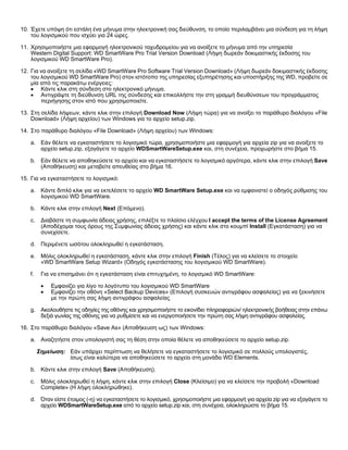 10. Έχετε υπόψη ότι εστάλη ένα μήνυμα στην ηλεκτρονική σας διεύθυνση, το οποίο περιλαμβάνει μια σύνδεση για τη λήψη
του λογισμικού που ισχύει για 24 ώρες.
11. Χρησιμοποιήστε μια εφαρμογή ηλεκτρονικού ταχυδρομείου για να ανοίξετε το μήνυμα από την υπηρεσία
Western Digital Support: WD SmartWare Pro Trial Version Download (Λήψη δωρεάν δοκιμαστικής έκδοσης του
λογισμικού WD SmartWare Pro).
12. Για να ανοίξετε τη σελίδα «WD SmartWare Pro Software Trial Version Download» (Λήψη δωρεάν δοκιμαστικής έκδοσης
του λογισμικού WD SmartWare Pro) στον ιστότοπο της υπηρεσίας εξυπηρέτησης και υποστήριξης της WD, προβείτε σε
μία από τις παρακάτω ενέργειες:
• Κάντε κλικ στη σύνδεση στο ηλεκτρονικό μήνυμα.
• Αντιγράψτε τη διεύθυνση URL της σύνδεσης και επικολλήστε την στη γραμμή διευθύνσεων του προγράμματος
περιήγησης στον ιστό που χρησιμοποιείτε.
13. Στη σελίδα λήψεων, κάντε κλικ στην επιλογή Download Now (Λήψη τώρα) για να ανοίξει το παράθυρο διαλόγου «File
Download» (Λήψη αρχείου) των Windows για το αρχείο setup.zip.
14. Στο παράθυρο διαλόγου «File Download» (Λήψη αρχείου) των Windows:
a. Εάν θέλετε να εγκαταστήσετε το λογισμικό τώρα, χρησιμοποιήστε μια εφαρμογή για αρχεία zip για να ανοίξετε το
αρχείο setup.zip, εξαγάγετε το αρχείο WDSmartWareSetup.exe και, στη συνέχεια, προχωρήστε στο βήμα 15.
b. Εάν θέλετε να αποθηκεύσετε το αρχείο και να εγκαταστήσετε το λογισμικό αργότερα, κάντε κλικ στην επιλογή Save
(Αποθήκευση) και μεταβείτε απευθείας στο βήμα 16.
15. Για να εγκαταστήσετε το λογισμικό:
a. Κάντε διπλό κλικ για να εκτελέσετε το αρχείο WD SmartWare Setup.exe και να εμφανιστεί ο οδηγός ρύθμισης του
λογισμικού WD SmartWare.
b. Κάντε κλικ στην επιλογή Next (Επόμενο).
c.

Διαβάστε τη συμφωνία άδειας χρήσης, επιλέξτε το πλαίσιο ελέγχου I accept the terms of the License Agreement
(Αποδέχομαι τους όρους της Συμφωνίας άδειας χρήσης) και κάντε κλικ στο κουμπί Install (Εγκατάσταση) για να
συνεχίσετε.

d. Περιμένετε ωσότου ολοκληρωθεί η εγκατάσταση.
e. Μόλις ολοκληρωθεί η εγκατάσταση, κάντε κλικ στην επιλογή Finish (Τέλος) για να κλείσετε το στοιχείο
«WD SmartWare Setup Wizard» (Οδηγός εγκατάστασης του λογισμικού WD SmartWare).
f.

Για να επισημάνει ότι η εγκατάσταση είναι επιτυχημένη, το λογισμικό WD SmartWare:
•
•

Εμφανίζει για λίγο το λογότυπο του λογισμικού WD SmartWare
Εμφανίζει την οθόνη «Select Backup Devices» (Επιλογή συσκευών αντιγράφου ασφαλείας) για να ξεκινήσετε
με την πρώτη σας λήψη αντιγράφου ασφαλείας

g. Ακολουθήστε τις οδηγίες της οθόνης και χρησιμοποιήστε το εικονίδιο πληροφοριών/ ηλεκτρονικής βοήθειας στην επάνω
δεξιά γωνίας της οθόνης για να ρυθμίσετε και να ενεργοποιήσετε την πρώτη σας λήψη αντιγράφου ασφαλείας.
16. Στο παράθυρο διαλόγου «Save As» (Αποθήκευση ως) των Windows:
a. Αναζητήστε στον υπολογιστή σας τη θέση στην οποία θέλετε να αποθηκεύσετε το αρχείο setup.zip.
Σημείωση: Εάν υπάρχει περίπτωση να θελήσετε να εγκαταστήσετε το λογισμικό σε πολλούς υπολογιστές,
ίσως είναι καλύτερα να αποθηκεύσετε το αρχείο στη μονάδα WD Elements.
b. Κάντε κλικ στην επιλογή Save (Αποθήκευση).
c.

Μόλις ολοκληρωθεί η λήψη, κάντε κλικ στην επιλογή Close (Κλείσιμο) για να κλείσετε την προβολή «Download
Complete» (Η λήψη ολοκληρώθηκε).

d. Όταν είστε έτοιμος (-η) να εγκαταστήσετε το λογισμικό, χρησιμοποιήστε μια εφαρμογή για αρχεία zip για να εξαγάγετε το
αρχείο WDSmartWareSetup.exe από το αρχείο setup.zip και, στη συνέχεια, ολοκληρώστε το βήμα 15.

 