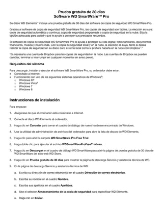 Prueba gratuita de 30 días
Software WD SmartWare™ Pro
Su disco WD Elements™ incluye una prueba gratuita de 30 días del software de copia de seguridad WD SmartWare Pro.
Gracias al software de copia de seguridad WD SmartWare Pro, las copias de seguridad son fáciles. La elección es suya:
copia de seguridad automática y continua; copia de seguridad programada o copia de seguridad en la nube. Elija la
opción adecuada para usted y que le ayude a proteger sus preciados recuerdos.
El software de copia de seguridad WD SmartWare Pro le ayuda a proteger su vida digital: fotos familiares, documentos
financieros, música y mucho más. Con la copia de seguridad local y en la nube, la elección es suya, tanto si desea
realizar la copia de seguridad en su disco duro externo local como si prefiere hacerla en la nube con Dropbox™.*
*Es necesaria una cuenta de Dropbox para las copias de seguridad en la nube. Las cuentas de Dropbox se pueden
cambiar, terminar o interrumpir en cualquier momento sin aviso previo.

Requisitos del sistema
Para descargar, instalar y ejecutar el software WD SmartWare Pro, su ordenador debe estar:
• Conectado a Internet
• Funcionando con uno de los siguientes sistemas operativos de Windows®:
o Windows XP
o Windows Vista®
o Windows 7
o Windows 8

 

Instrucciones de instalación
Para empezar:
1. Asegúrese de que el ordenador está conectado a Internet.
2. Conecte el disco WD Elements al ordenador.
3. Haga clic en Cancelar para cerrar el cuadro de diálogo de nuevo hardware encontrado de Windows.
4. Use la utilidad de administración de archivos del ordenador para abrir la lista de discos de WD Elements.
5. Haga clic para abrir la carpeta WD SmartWare Pro Free Trial.
6. Haga doble clic para ejecutar el archivo WDSmartWareProFreeTrial.exe.
7. Haga clic en Descargar en el cuadro de diálogo WD SmartWare para abrir la página de prueba gratuita de 30 días de
WD SmartWare del sitio web WD Store.
8. Haga clic en Prueba gratuita de 30 días para mostrar la página de descarga Servicio y asistencia técnica de WD.
9. En la página de descarga Servicio y asistencia técnica de WD:
a. Escriba su dirección de correo electrónico en el cuadro Dirección de correo electrónico.
b. Escriba su nombre en el cuadro Nombre.
c. Escriba sus apellidos en el cuadro Apellidos.
d. Use el selector Almacenamiento de la copia de seguridad para especificar WD Elements.
e. Haga clic en Enviar.

 