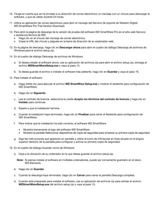 10. Tenga en cuenta que se ha enviado a su dirección de correo electrónico un mensaje con un vínculo para descargar el
software, y que es válido durante 24 horas.
11. Utilice su aplicación de correo electrónico para abrir el mensaje del Servicio de soporte de Western Digital:
WD SmartWare Pro Trial Version Download.
12. Para abrir la página de descarga de la versión de prueba del software WD SmartWare Pro en el sitio web Servicio
y asistencia técnica de WD:
• Haga clic en el vínculo del mensaje de correo electrónico.
• Copie la URL del vínculo y péguela en la barra de dirección de su explorador web.
13. En la página de descarga, haga clic en Descargar ahora para abrir el cuadro de diálogo Descarga de archivos de
Windows para el archivo setup.zip.
14. En el cuadro de diálogo Descarga de archivos de Windows:
a. Si desea instalar el software ahora, use su aplicación de archivos zip para abrir el archivo setup.zip, extraiga el
archivo WDSmartWareSetup.exe y vaya al paso 15.
b. Si desea guardar el archivo e instalar el software más adelante, haga clic en Guardar y vaya al paso 16.
15. Para instalar el software:
a. Haga doble clic para ejecutar el archivo WD SmartWare Setup.exe y mostrar el asistente para configuración de
WD SmartWare.
b. Haga clic en Siguiente.
c. Lea el contrato de licencia, seleccione la casilla Acepto los términos del contrato de licencia y haga clic en
Instalar para continuar.
d. Espere a que la instalación termine.
e. Cuando la instalación haya terminado, haga clic en Finalizar para cerrar el Asistente para configuración de
WD SmartWare.
f.

Para indicar que la instalación ha sido correcta, el software WD SmartWare:
•
•

Muestra brevemente el logo del software WD SmartWare
Muestra la pantalla Seleccionar dispositivos de copia de seguridad para empezar su primera copia de seguridad

g. Siga las instrucciones que aparecen en pantalla y utilice el icono de info/ayuda en línea situado en el ángulo
superior derecho de la pantalla para configurar y activar su primera copia de seguridad.
16. En el cuadro de diálogo Guardar como de Windows:
a. Vaya a la ubicación de su ordenador en la que desea guardar el archivo setup.zip.
Nota: Si piensa instalar el software en múltiples ordenadores, puede ser conveniente guardarlo en el disco
WD Elements.
b. Haga clic en Guardar.
c. Cuando la descarga haya terminado, haga clic en Cerrar para cerrar la pantalla Descarga completa.
d. Cuando esté preparado para instalar el software, use su aplicación de archivos zip para extraer el archivo
WDSmartWareSetup.exe del archivo setup.zip y vaya al paso 15.

 