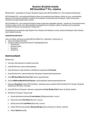 Ilmainen 30 päivän kokeilu
WD SmartWare™ Pro –ohjelma
WD Elements™ -asemallasi on ilmainen 30 päivän kokeiluversio WD SmartWare Pro -varmuuskopiointiohjelmasta.
WD SmartWare Pro -varmuuskopiointiohjelma tekee varmuuskopioinnista helppoa. Valinta on sinun: automaattiset,
jatkuvat varmuuskopiot; aikataulun mukaiset varmuuskopiot; tai pilvipalveluvarmuuskopiot. Valitse sinulle paras
vaihtoehto ja suojaa kallisarvoiset muistosi.
WD SmartWare Pro -varmuuskopiointiohjelma auttaa suojaamaan digitaalisen elämäsi – perhekuvat, finanssidokumentit,
musiikin ja paljon muuta. Voit valita paikallisen ja pilvipalveluvarmuuskopion välillä, eli haluatko varmuuskopioida
ulkoiselle kiintolevylle vai pilvipalveluun Dropboxilla™.*
*Pilvipalveluvarmuuskopiointi vaatii Dropbox-tilin. Dropbox-tilit saattavat muuttua, lakata tai keskeytyä milloin tahansa
ilman erillistä ilmoitusta.
Järjestelmävaatimukset
Jotta voit ladata, asentaa ja suorittaa WD SmartWare Pro -ohjelmiston, tietokoneen on
• oltava yhteydessä Internetiin
• toimittava jollain seuraavista Windows®-käyttöjärjestelmistä:
o Windows XP
o Windows Vista®:
o Windows 7
o Windows 8

 

Asennusohjeet
Aloittaminen:
1. Varmista, että tietokone on kytketty Internetiin.
2. Liitä WD Elements -asema tietokoneeseen.
3. Sulje Windowsin uuden laitteiston valintaikkuna napsauttamalla Peruuta.
4. Avaa WD Elements -aseman hakemisto tietokoneen tiedostonhallintaohjelmalla.
5. Avaa WD SmartWare Pro Free Trial -kansio napsauttamalla.
6. Suorita WDSmartWareProFreeTrial.exe -sovellustiedosto kaksoisnapsauttamalla sitä.
7. Napsauta Download (Lataa) WD SmartWare -valintaikkunassa avataksesi WD SmartWare Pron ilmaisen 30 päivän
kokeilusivun WD Store -sivustolla.
8. Avaa WD Service & Support -lataussivu napsauttamalla Free 30-day Trial (Ilmainen 30 päivän kokeilu).
9. WD Service & Support -lataussivulla:
a. Kirjoita sähköpostiosoitteesi E-mail address (Sähköpostiosoite) -ruutuun.
b. Kirjoita etunimesi First Name (Etunimi) -ruutuun.
c. Kirjoita sukunimesi Last Name (Sukunimi) -ruutuun.
d. Valitse WD Elements käyttäen Backup Storage (Varmuuskopioinnin valinta) -valitsinta.
e. Valitse Submit (Lähetä).

 