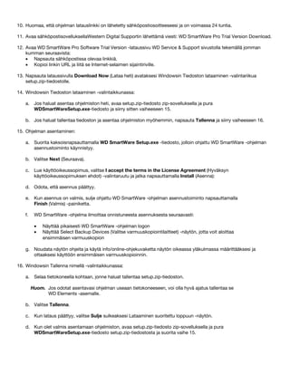 10. Huomaa, että ohjelman latauslinkki on lähetetty sähköpostiosoitteeseesi ja on voimassa 24 tuntia.
11. Avaa sähköpostisovelluksellaWestern Digital Supportin lähettämä viesti: WD SmartWare Pro Trial Version Download.
12. Avaa WD SmartWare Pro Software Trial Version -lataussivu WD Service & Support sivustolla tekemällä jomman
kumman seuraavista:
• Napsauta sähköpostissa olevaa linkkiä.
• Kopioi linkin URL ja liitä se Internet-selaimen sijaintiriville.
13. Napsauta lataussivulla Download Now (Lataa heti) avataksesi Windowsin Tiedoston lataaminen -valintariikua
setup.zip-tiedostolle.
14. Windowsin Tiedoston lataaminen -valintaikkunassa:
a. Jos haluat asentaa ohjelmiston heti, avaa setup.zip-tiedosto zip-sovelluksella ja pura
WDSmartWareSetup.exe-tiedosto ja siirry sitten vaiheeseen 15.
b. Jos haluat tallentaa tiedoston ja asentaa ohjelmiston myöhemmin, napsauta Tallenna ja siirry vaiheeseen 16.
15. Ohjelman asentaminen:
a. Suorita kaksoisnapsauttamalla WD SmartWare Setup.exe -tiedosto, jolloin ohjattu WD SmartWare -ohjelman
asennustoiminto käynnistyy.
b. Valitse Next (Seuraava).
c. Lue käyttöoikeussopimus, valitse I accept the terms in the License Agreement (Hyväksyn
käyttöoikeussopimuksen ehdot) -valintaruutu ja jatka napsauttamalla Install (Asenna):
d. Odota, että asennus päättyy.
e. Kun asennus on valmis, sulje ohjattu WD SmartWare -ohjelman asennustoiminto napsauttamalla
Finish (Valmis) -painiketta.
f.

WD SmartWare -ohjelma ilmoittaa onnistuneesta asennuksesta seuraavasti:
•
•

Näyttää pikaisesti WD SmartWare -ohjelman logon
Näyttää Select Backup Devices (Valitse varmuuskopiointilaitteet) -näytön, jotta voit aloittaa
ensimmäisen varmuuskopion

g. Noudata näytön ohjeita ja käytä info/online-ohjekuvaketta näytön oikeassa yläkulmassa määrittääksesi ja
ottaaksesi käyttöön ensimmäisen varmuuskopioinnin.
16. Windowsin Tallenna nimellä -valintaikkunassa:
a. Selaa tietokoneella kohtaan, jonne haluat tallentaa setup.zip-tiedoston.
Huom. Jos odotat asentavasi ohjelman useaan tietokoneeseen, voi olla hyvä ajatus tallentaa se
WD Elements -asemalle.
b. Valitse Tallenna.
c. Kun lataus päättyy, valitse Sulje sulkeaksesi Lataaminen suoritettu loppuun -näytön.
d. Kun olet valmis asentamaan ohjelmiston, avaa setup.zip-tiedosto zip-sovelluksella ja pura
WDSmartWareSetup.exe-tiedosto setup.zip-tiedostosta ja suorita vaihe 15.

 