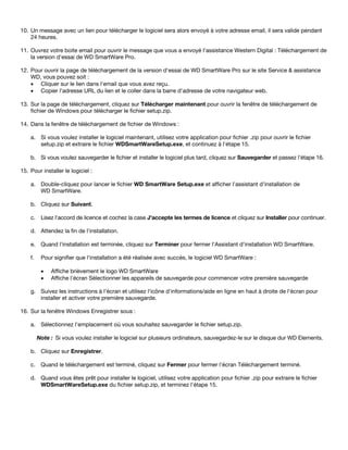 10. Un message avec un lien pour télécharger le logiciel sera alors envoyé à votre adresse email, il sera valide pendant
24 heures.
11. Ouvrez votre boite email pour ouvrir le message que vous a envoyé l'assistance Western Digital : Téléchargement de
la version d'essai de WD SmartWare Pro.
12. Pour ouvrir la page de téléchargement de la version d'essai de WD SmartWare Pro sur le site Service & assistance
WD, vous pouvez soit :
• Cliquer sur le lien dans l'email que vous avez reçu.
• Copier l'adresse URL du lien et le coller dans la barre d'adresse de votre navigateur web.
13. Sur la page de téléchargement, cliquez sur Télécharger maintenant pour ouvrir la fenêtre de téléchargement de
fichier de Windows pour télécharger le fichier setup.zip.
14. Dans la fenêtre de téléchargement de fichier de Windows :
a. Si vous voulez installer le logiciel maintenant, utilisez votre application pour fichier .zip pour ouvrir le fichier
setup.zip et extraire le fichier WDSmartWareSetup.exe, et continuez à l'étape 15.
b. Si vous voulez sauvegarder le fichier et installer le logiciel plus tard, cliquez sur Sauvegarder et passez l'étape 16.
15. Pour installer le logiciel :
a. Double-cliquez pour lancer le fichier WD SmartWare Setup.exe et afficher l'assistant d'installation de
WD SmartWare.
b. Cliquez sur Suivant.
c. Lisez l'accord de licence et cochez la case J'accepte les termes de licence et cliquez sur Installer pour continuer.
d. Attendez la fin de l'installation.
e. Quand l'installation est terminée, cliquez sur Terminer pour fermer l'Assistant d'installation WD SmartWare.
f.

Pour signifier que l'installation a été réalisée avec succès, le logiciel WD SmartWare :
•
•

Affiche brièvement le logo WD SmartWare
Affiche l'écran Sélectionner les appareils de sauvegarde pour commencer votre première sauvegarde

g. Suivez les instructions à l'écran et utilisez l'icône d'informations/aide en ligne en haut à droite de l'écran pour
installer et activer votre première sauvegarde.
16. Sur la fenêtre Windows Enregistrer sous :
a. Sélectionnez l'emplacement où vous souhaitez sauvegarder le fichier setup.zip.
Note : Si vous voulez installer le logiciel sur plusieurs ordinateurs, sauvegardez-le sur le disque dur WD Elements.
b. Cliquez sur Enregistrer.
c. Quand le téléchargement est terminé, cliquez sur Fermer pour fermer l'écran Téléchargement terminé.
d. Quand vous êtes prêt pour installer le logiciel, utilisez votre application pour fichier .zip pour extraire le fichier
WDSmartWareSetup.exe du fichier setup.zip, et terminez l'étape 15.

 