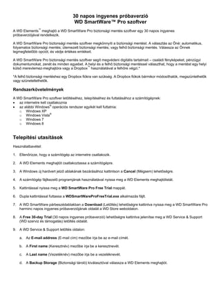 30 napos ingyenes próbaverzió
WD SmartWare™ Pro szoftver
A WD Elements™ meghajtó a WD SmartWare Pro biztonsági mentés szoftver egy 30 napos ingyenes
próbaverziójával rendelkezik.
A WD SmartWare Pro biztonsági mentés szoftver megkönnyíti a biztonsági mentést. A választás az Öné: automatikus,
folyamatos biztonsági mentés; ütemezett biztonsági mentés; vagy felhő biztonsági mentés. Válassza az Önnek
legmegfelelőbb opciót, és védje értékes emlékeit.
A WD SmartWare Pro biztonsági mentés szoftver segít megvédeni digitális tartalmait – családi fényképeket, pénzügyi
dokumentumokat, zenét és minden egyebet. A helyi és a felhő biztonsági mentéssel választhat, hogy a mentést egy helyi
külső merevlemez-meghajtóra vagy a Dropbox™ használatával a felhőre végzi.*
*A felhő biztonsági mentéshez egy Dropbox fiókra van szükség. A Dropbox fiókok bármikor módosíthatók, megszüntethetők
vagy szüneteltethetők.

Rendszerkövetelmények
A WD SmartWare Pro szoftver letöltéséhez, telepítéséhez és futtatásához a számítógépnek:
• az internetre kell csatlakoznia
• az alábbi Windows® operációs rendszer egyikét kell futtatnia:
o Windows XP
o Windows Vista®
o Windows 7
o Windows 8

Telepítési utasítások
Használatbavétel:
1. Ellenőrizze, hogy a számítógép az internetre csatlakozik.
2. A WD Elements meghajtót csatlakoztassa a számítógépre.
3. A Windows új hardvert jelző ablakának bezárásához kattintson a Cancel (Mégsem) lehetőségre.
4. A számítógép fájlkezelő programjának használatával nyissa meg a WD Elements meghajtólistát.
5. Kattintással nyissa meg a WD SmartWare Pro Free Trial mappát.
6. Dupla kattintással futtassa a WDSmartWareProFreeTrial.exe alkalmazás fájlt.
7. A WD SmartWare párbeszédablakban a Download (Letöltés) lehetőségre kattintva nyissa meg a WD SmartWare Pro
harminc napos ingyenes próbaverziójának oldalát a WD Store weboldalon.
8. A Free 30-day Trial (30 napos ingyenes próbaverzió) lehetőségre kattintva jelenítse meg a WD Service & Support
(WD szerviz és támogatás) letöltés oldalát.
9. A WD Service & Support letöltés oldalon:
a. Az E-mail address (E-mail cím) mezőbe írja be az e-mail címét.
b. A First name (Keresztnév) mezőbe írja be a keresztnevét.
c.

A Last name (Vezetéknév) mezőbe írja be a vezetéknevét.

d. A Backup Storage (Biztonsági tároló) kiválasztóval válassza a WD Elements meghajtót.

 