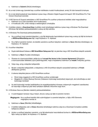 e. Kattintson a Submit (Elküld) lehetőségre.
10. Az e-mail címére egy üzenetet kap a szoftver letöltésére mutató hivatkozással, amely 24 órán keresztül érvényes.
11. Az e-mail alkalmazásának használatával nyissa meg a Western Digital Support-tól kapott: WD SmartWare Pro Trial
Version Download üzenetet.
12. A WD Service & Support weboldalon a WD SmartWare Pro szoftver próbaverzió letöltési oldal megnyitásához:
• Kattintson az e-mail üzenetben lévő hivatkozásra.
• A hivatkozás URL címét másolja a webböngésző címsávjába.
13. A letöltési oldalon a Download Now (Letöltés most) lehetőségre kattintva nyissa meg a Windows File Download
(Windows fájl letöltés) párbeszédablakot a setup.zip fájl számára.
14. A Windows File Download párbeszédablakban:
a. Ha a szoftvert most szeretné telepíteni, a zip fájl alkalmazás használatával nyissa meg a setup.zip fájlt és bontsa ki
a WDSmartWareSetup.exe fájlt, majd folytassa a 15. lépéssel.
b. Ha a fájlt el szeretné menteni, és később szeretné a szoftver telepíteni, kattintson a Save (Mentés) lehetőségre, és
folytassa a 16. lépéssel.
15. A szoftver telepítése:
a. Dupla kattintással futtassa a WD SmartWare Setup.exe fájlt, és jelenítse meg a WD SmartWare telepítő varázslót.
b. Kattintson a Next (Tovább) lehetőségre.
c.

Olvassa el a licencszerződést, jelölje be az I accept the terms in the License Agreement (Elfogadom
a licencszerződés feltételeit) opció jelölőnégyzetét, majd a folytatáshoz kattintson az Install (Telepítés) gombra.

d. Várja meg, amíg a telepítés befejeződik.
e. Miután a telepítés befejeződött, a kilépéshez a WD SmartWare telepítő varázslóból kattintson a Finish
(Befejezés) gombra.
f.

A sikeres telepítést jelezve a WD SmartWare szoftver:
•
•

Rövid ideig megjeleníti a WD SmartWare szoftver emblémáját
Megjeleníti a Select Backup Devices (Válasszon biztonsági eszközöket) képernyőt, ahol elindíthatja az első
biztonsági mentését

g. Az első biztonsági mentés beállításához és engedélyezéséhez kövesse a képernyőn megjelenő utasításokat,
és használja a képernyő jobb felső sarkában található infó/online súgó ikont.
16. A Windows Save as (Mentés másként) párbeszédablakban:
a. A számítógépen keresse meg a helyet, ahová a setup.zip fájlt el szeretné menteni.
Megjegyzés: Ha a szoftvert később több számítógépen is szeretné telepíteni, a fájlt a WD Elements
meghajtóra mentse el.
b. Kattintson a Save (Mentés) lehetőségre.
c.

A letöltés befejezése után a Close (Bezárás) lehetőségre kattintva zárja be a Download Complete (Letöltés
befejezve) ablakot.

d. Amikor a szoftvert telepíteni szeretné, a zip fájl alkalmazás használatával bontsa ki a WDSmartWareSetup.exe
fájlt a setup.zip fájlból, és folytassa a 15. lépéssel.

 