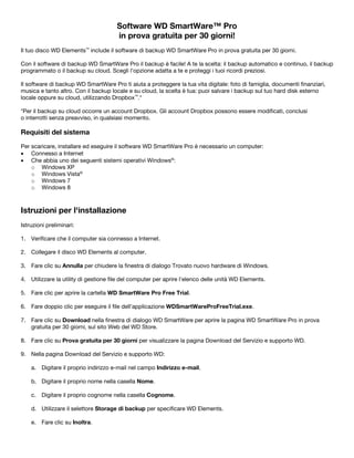 Software WD SmartWare™ Pro
in prova gratuita per 30 giorni!
Il tuo disco WD Elements™ include il software di backup WD SmartWare Pro in prova gratuita per 30 giorni.
Con il software di backup WD SmartWare Pro il backup è facile! A te la scelta: il backup automatico e continuo, il backup
programmato o il backup su cloud. Scegli l'opzione adatta a te e proteggi i tuoi ricordi preziosi.
Il software di backup WD SmartWare Pro ti aiuta a proteggere la tua vita digitale: foto di famiglia, documenti finanziari,
musica e tanto altro. Con il backup locale e su cloud, la scelta è tua: puoi salvare i backup sul tuo hard disk esterno
locale oppure su cloud, utilizzando Dropbox™.*
*Per il backup su cloud occorre un account Dropbox. Gli account Dropbox possono essere modificati, conclusi
o interrotti senza preavviso, in qualsiasi momento.

Requisiti del sistema
Per scaricare, installare ed eseguire il software WD SmartWare Pro è necessario un computer:
• Connesso a Internet
• Che abbia uno dei seguenti sistemi operativi Windows®:
o Windows XP
o Windows Vista®
o Windows 7
o Windows 8

 

Istruzioni per l'installazione
Istruzioni preliminari:
1. Verificare che il computer sia connesso a Internet.
2. Collegare il disco WD Elements al computer.
3. Fare clic su Annulla per chiudere la finestra di dialogo Trovato nuovo hardware di Windows.
4. Utilizzare la utility di gestione file del computer per aprire l'elenco delle unità WD Elements.
5. Fare clic per aprire la cartella WD SmartWare Pro Free Trial.
6. Fare doppio clic per eseguire il file dell'applicazione WDSmartWareProFreeTrial.exe.
7. Fare clic su Download nella finestra di dialogo WD SmartWare per aprire la pagina WD SmartWare Pro in prova
gratuita per 30 giorni, sul sito Web del WD Store.
8. Fare clic su Prova gratuita per 30 giorni per visualizzare la pagina Download del Servizio e supporto WD.
9. Nella pagina Download del Servizio e supporto WD:
a. Digitare il proprio indirizzo e-mail nel campo Indirizzo e-mail.
b. Digitare il proprio nome nella casella Nome.
c. Digitare il proprio cognome nella casella Cognome.
d. Utilizzare il selettore Storage di backup per specificare WD Elements.
e. Fare clic su Inoltra.

 