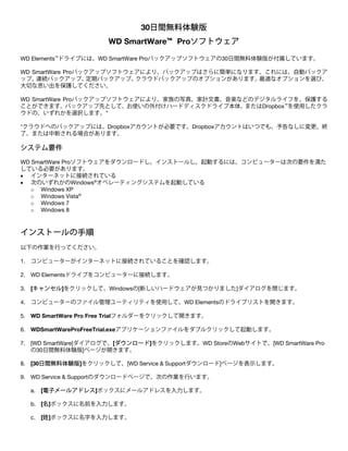 30日間無料体験版
WD SmartWare™ Proソフトウェア
WD Elements™ドライブには、WD SmartWare Proバックアップソフトウェアの30日間無料体験版が付属しています。
WD SmartWare Proバックアップソフトウェアにより、バックアップはさらに簡単になります。これには、自動バックア
ップ、
連続バックアップ、
定期バックアップ、
クラウドバックアップのオプションがあります。
最適なオプションを選び、
大切な思い出を保護してください。
WD SmartWare Proバックアップソフトウェアにより、家族の写真、家計文書、音楽などのデジタルライフを、保護する
ことができます。バックアップ先として、お使いの外付けハードディスクドライブ本体、またはDropbox™を使用したクラ
ウドの、いずれかを選択します。*
*クラウドへのバックアップには、Dropboxアカウントが必要です。Dropboxアカウントはいつでも、予告なしに変更、終
了、または中断される場合があります。

システム要件
WD SmartWare Proソフトウェアをダウンロードし、インストールし、起動するには、コンピューターは次の要件を満た
している必要があります。
• インターネットに接続されている
• 次のいずれかのWindows®オペレーティングシステムを起動している
o Windows XP
o Windows Vista®
o Windows 7
o Windows 8

 

インストールの手順
以下の作業を行ってください。
1. コンピューターがインターネットに接続されていることを確認します。
2. WD Elementsドライブをコンピューターに接続します。
3. [キャンセル]をクリックして、Windowsの[新しいハードウェアが見つかりました]ダイアログを閉じます。
4. コンピューターのファイル管理ユーティリティを使用して、WD Elementsのドライブリストを開きます。
5. WD SmartWare Pro Free Trialフォルダーをクリックして開きます。
6. WDSmartWareProFreeTrial.exeアプリケーションファイルをダブルクリックして起動します。
7. [WD SmartWare]ダイアログで、[ダウンロード]をクリックします。WD StoreのWebサイトで、[WD SmartWare Pro
の30日間無料体験版]ページが開きます。
8. [30日間無料体験版]をクリックして、[WD Service & Supportダウンロード]ページを表示します。
9. WD Service & Supportのダウンロードページで、次の作業を行います。
a. [電子メールアドレス]ボックスにメールアドレスを入力します。
b. [名]ボックスに名前を入力します。
c. [姓]ボックスに名字を入力します。

 