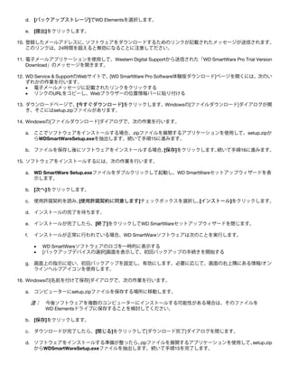 d. [バックアップストレージ]でWD Elementsを選択します。
e. [提出]をクリックします。
10. 登録したメールアドレスに、
ソフトウェアをダウンロードするためのリンクが記載されたメッセージが送信されます。
このリンクは、24時間を超えると無効になることに注意してださい。
11. 電子メールアプリケーションを使用して、Western Digital Supportから送信された「WD SmartWare Pro Trial Version
Download」のメッセージを開きます。
12. WD Service & SupportのWebサイトで、[WD SmartWare Pro Software体験版ダウンロード]ページを開くには、次のい
ずれかの作業を行います。
• 電子メールメッセージに記載されたリンクをクリックする
• リンクのURLをコピーし、Webブラウザーの位置情報バーに貼り付ける
13. ダウンロードページで、[今すぐダウンロード]をクリックします。Windowsの[ファイルダウンロード]ダイアログが開
き、そこにはsetup.zipファイルがあります。
14. Windowsの[ファイルダウンロード]ダイアログで、次の作業を行います。
a. ここでソフトウェアをインストールする場合、zipファイルを展開するアプリケーションを使用して、setup.zipか
らWDSmartWareSetup.exeを抽出します。続いて手順15に進みます。
b. ファイルを保存し後にソフトウェアをインストールする場合、
[保存]をクリックします。
続いて手順16に進みます。
15. ソフトウェアをインストールするには、次の作業を行います。
a. WD SmartWare Setup.exeファイルをダブルクリックして起動し、WD SmartWareセットアップウィザードを表
示します。
b. [次へ]をクリックします。
c. 使用許諾契約を読み、
[使用許諾契約に同意します]チェックボックスを選択し、
[インストール]をクリックします。
d. インストールの完了を待ちます。
e. インストールが完了したら、[終了]をクリックしてWD SmartWareセットアップウィザードを閉じます。
f.

インストールが正常に行われている場合、WD SmartWareソフトウェアは次のことを実行します。
•
•

WD SmartWareソフトウェアのロゴを一時的に表示する
[バックアップデバイスの選択]画面を表示して、初回バックアップの手続きを開始する

g. 画面上の指示に従い、初回バックアップを設定し、有効にします。必要に応じて、画面の右上隅にある情報/オン
ラインヘルプアイコンを使用します。
16. Windowsの[名前を付けて保存]ダイアログで、次の作業を行います。
a. コンピューターにsetup.zipファイルを保存する場所に移動します。

注：

今後ソフトウェアを複数のコンピューターにインストールする可能性がある場合は、そのファイルを
WD Elementsドライブに保存することを検討してください。

b. [保存]をクリックします。
c. ダウンロードが完了したら、[閉じる]をクリックして[ダウンロード完了]ダイアログを閉じます。
d. ソフトウェアをインストールする準備が整ったら、
zipファイルを展開するアプリケーションを使用して、
setup.zip
からWDSmartWareSetup.exeファイルを抽出します。続いて手順15を完了します。

 