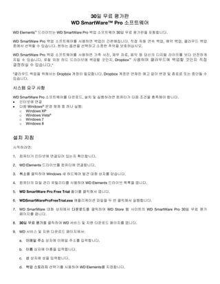 30일 무료 평가판
WD SmartWare™ Pro 소프트웨어
WD Elements™ 드라이브는 WD SmartWare Pro 백업 소프트웨어 30일 무료 평가판을 포함합니다.
WD SmartWare Pro 백업 소프트웨어를 사용하면 백업이 간편해집니다. 직접 자동 연속 백업, 예약 백업, 클라우드 백업
중에서 선택할 수 있습니다. 원하는 옵션을 선택하고 소중한 추억을 보호하십시오.
WD SmartWare Pro 백업 소프트웨어를 사용하면 가족 사진, 재무 자료, 음악 등 당신의 디지털 라이프를 보다 안전하게
지킬 수 있습니다. 로컬 외장 하드 드라이브에 백업할 것인지, Dropbox™ 사용하여 클라우드에 백업할 것인지 직접
결정하실 수 있습니다.*
*클라우드 백업을 위해서는 Dropbox 계정이 필요합니다. Dropbox 계정은 언제든 예고 없이 변경 및 종료료 또는 중단될 수
있습니다.

시스템 요구 사항
WD SmartWare Pro 소프트웨어를 다운로드, 설치 및 실행하려면 컴퓨터가 다음 조건을 충족해야 합니다.
• 인터넷에 연결
• 다음 Windows® 운영 체제 중 하나 실행:
o Windows XP
o Windows Vista®
o Windows 7
o Windows 8

설치 지침
시작하려면:
1. 컴퓨터가 인터넷에 연결되어 있는지 확인합니다.
2. WD Elements 드라이브를 컴퓨터에 연결합니다.
3. 취소를 클릭하여 Windows 새 하드웨어 발견 대화 상자를 닫습니다.
4. 컴퓨터의 파일 관리 유틸리티를 사용하여 WD Elements 드라이브 목록을 엽니다.
5. WD SmartWare Pro Free Trial 폴더를 클릭해서 엽니다.
6. WDSmartWareProFreeTrial.exe 애플리케이션 파일을 두 번 클릭해서 실행합니다.
7. WD SmartWare 대화 상자에서 다운로드를 클릭하여 WD Store 웹 사이트의 WD SmartWare Pro 30일 무료 평가
페이지를 엽니다.
8. 30일 무료 평가를 클릭하여 WD 서비스 및 지원 다운로드 페이지를 엽니다.
9. WD 서비스 및 지원 다운로드 페이지에서:
a. 이메일 주소 상자에 이메일 주소를 입력합니다.
b. 이름 상자에 이름을 입력합니다.
c. 성 상자에 성을 입력합니다.
d. 백업 스토리지 선택기를 사용하여 WD Elements를 지정합니다.

 