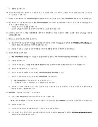 e. 제출을 클릭합니다.
10. 소프트웨어 다운로드 페이지로 연결되는 링크가 포함된 메시지가 귀하의 이메일 주소로 발송되었으며, 이 링크는
24시간 동안 유효합니다.
11. 이메일 애플리케이션으로 Western Digital 지원팀에서 보낸 메시지를 엽니다: WD SmartWare Pro 평가판 버전 다운로드.
12. WD 서비스 및 지원 웹 사이트에서 WD SmartWare Pro 소프트웨어 평가판 버전 다운로드 페이지를 열려면 다음 작업
중 한 가지를 수행하십시오.
• 이메일 메시지의 링크를 클릭합니다.
• 링크의 URL을 복사해서 웹 브라우저의 위치 표시줄에 붙여 넣습니다.
13. 다운로드 페이지에서 지금 다운로드를 클릭해서 Windows 파일 다운로드 대화 상자를 열어 setup.zip 파일을
다운로드합니다.
14. Windows 파일 다운로드 대화 상자에서:
a.

소프트웨어를 지금 설치하려면 zip 파일 애플리케이션을 사용해서 setup.zip의 압축을 풀면 WDSmartWareSetup.exe
파일이 생깁니다. 그런 다음 15단계로 진행하십시오.

b. 파일을 저장하고 나중에 소프트웨어를 설치하려면 저장을 클릭하고 16단계로 건너뜁니다.
15. 소프트웨어를 설치하려면:
a. WD SmartWare Setup.exe 파일을 두 번 클릭해서 실행하고 WD SmartWare Setup Wizard를 표시합니다.
b. 다음을 클릭합니다.
c. 사용권 계약을 읽고 사용권 계약 조항에 동의 확인란을 선택한 후 설치 버튼을 클릭하여 계속 진행합니다.
d. 설치가 완료될 때까지 기다리십시오.
e. 설치가 완료되면 마침을 클릭하여 WD SmartWare Setup Wizard를 닫습니다.
f.

설치가 성공되었음을 알리기 위해 WD SmartWare 소프트웨어는
•
•

WD SmartWare 소프트웨어 로고를 짧게 표시합니다.
첫 백업을 시작하기 위한 백업 장치 선택 화면을 표시합니다.

g. 화면에 나타나는 지침을 따르고 화면 오른쪽 상단 모서리에 있는 정보/온라인 도움말 아이콘을 사용하여여 첫
백업을 설정하고 활성화하십시오.
16. Windows 다른 이름으로 저장 대화 상자에서:
a. 컴퓨터에서 setup.zip 파일을 저장하려는 위치로 이동합니다.

참고: 여러 컴퓨터에 소프트웨어를 설치하게 될 것으로 예상되면 WD Elements 드라이브에 저장해두는 것이 좋습니다.
b. 저장을 클릭합니다.
c. 다운로드가 완료되면 닫기를 클릭하여 다운로드 완료 창을 닫습니다.
d. 소프트웨어 설치 준비가 되면 zip 파일 애플리케이션을 사용해서 setup.zip 파일에서 WDSmartWareSetup.exe를
추출해낸 후 15단계를 완료합니다.

 