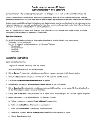 Gratis proefversie van 30 dagen
WD SmartWare™ Pro-software
Uw WD Elements™-schijf bevat een gratis proefversie van 30 dagen voor de back-upsoftware WD SmartWare Pro.
De back-upsoftware WD SmartWare Pro maakt back-ups eenvoudig. Aan u de keuze: automatische, continue back-ups,
geplande back-ups of back-ups in de cloud. Kies de optie die voor u het beste werkt en bescherm uw kostbare herinneringen.
De back-upsoftware WD SmartWare Pro helpt u om uw digitale leven te beschermen: familiefoto's, financiële documenten,
muziek en nog veel meer. Met back-ups die lokaal of in de cloud kunnen worden gemaakt, kunt u kiezen of u een back-up
wilt maken op uw lokale harde schijf of in de cloud via Dropbox™.*
*Er is en Dropbox-account vereist voor back-ups in de cloud. Dropbox-accounts kunnen op elk moment en zonder
kennisgeving worden gewijzigd, beëindigd of onderbroken.

Systeemvereisten
Om de WD SmartWare Pro-software te downloaden, te installeren en uit te voeren, moet uw computer:
• Verbonden zijn met het internet
• Een van de volgende besturingssystemen van Windows® hebben:
o Windows XP
o Windows Vista®
o Windows 7
o Windows 8

 

Installatie-instructies
U gaat als volgt aan de slag:
1. Zorg dat uw computer verbinding heeft met internet.
2. Sluit de WD Elements-schijf aan op uw computer.
3. Klik op Cancel (Annuleren) om het dialoogvenster Nieuwe hardware gevonden in Windows te sluiten.
4. Gebruik het bestandsbeheer van uw computer om de WD Elements-schijf te openen.
5. Klik om de map WD SmartWare Pro Free Trial te openen.
6. Dubbelklik op het bestand WDSmartWareProFreeTrial.exe om het uit te voeren.
7. Klik op Download (Downloaden) in het dialoogvenster van WD SmartWare om de pagina WD SmartWare Pro Free
30-day Trial te openen op de website van WD Store.
8. Klik op Free 30-day Trial (Gratis proefversie van 30 dagen) om de downloadpagina WD Service & Support te openen.
9. Ga als volgt te werk op de downloadpagina WD Service & Support:
a. Vul uw e-mail adres in het veld E-mail address (E-mailadres) in.
b. Vul in het vak First Name (Voornaam) uw voornaam in.
c. Vul in het vak Last Name (Achternaam) uw achternaam in.
d. Gebruik de keuzelijst Backup Storage (Back-upopslag) om WD Elements te kiezen.
e. Klik op Submit (Verzenden).

 