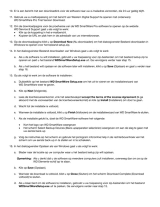 10. Er is een bericht met een downloadlink voor de software naar uw e-mailadres verzonden, die 24 uur geldig blijft.
11. Gebruik uw e-mailtoepassing om het bericht van Western Digital Support te openen met onderwerp:
WD SmartWare Pro Trial Version Download.
12. Om de downloadpagina voor de proefversie van de WD SmartWare Pro-software te openen op de website
WD Service & Support gaat u als volgt te werk:
• Klik op de koppeling in het e-mailbericht.
• Kopieer de URL en plak hem in de adresbalk van uw internetbrowser.
13. Op de downloadpagina klikt u op Download Now (Nu downloaden) om het dialoogvenster Bestand downloaden in
Windows te openen voor het bestand setup.zip.
14. In het dialoogvenster Bestand downloaden van Windows gaat u als volgt te werk:
a. Als u de software nu wilt installeren, gebruikt u uw toepassing voor zip-bestanden om het bestand setup.zip te
openen en pakt u het bestand WDSmartWareSetup.exe uit. Ga vervolgens verder naar stap 15.
b. Als u het bestand wilt opslaan en de software later wilt installeren, klikt u op Save (Opslaan) en gaat u verder naar
stap 16.
15. Ga als volgt te werk om de software te installeren:
a. Dubbelklik op het bestand WD SmartWare Setup.exe om het uit te voeren en de installatiewizard van
WD SmartWare weer te geven.
b. Klik op Next (Volgende).
c. Lees de licentieovereenkomst, vink het selectievakje I accept the terms of the License Agreement (Ik ga
akkoord met de voorwaarden van de licentieovereenkomst) en klik op Install (Installeren) om door te gaan.
d. Wacht tot de installatie is voltooid.
e. Wanneer de installatie is voltooid, klikt u op Finish (Voltooien) om de installatiewizard van WD SmartWare te sluiten.
f.

Als de installatie gelukt is, doet de WD SmartWare-software het volgende:
•
•

Kort het logo van WD SmartWare weergeven
Het scherm Select Backup Devices (Back-upapparaten selecteren) weergeven om aan de slag te gaan met
uw eerste back-up

g. Volg de instructies op het scherm en gebruik het pictogram info/online help in de rechterbovenhoek van het
scherm om uw eerste back-up in te stellen en in te schakelen.
16. In het dialoogvenster Opslaan als van Windows gaat u als volgt te werk:
a. Blader naar de locatie op uw computer waar u het bestand setup.zip wilt opslaan.
Opmerking: Als u denkt dat u de software op meerdere computers zult installeren, overweeg dan om ze op de
WD Elements-schijf op te slaan.
b. Klik op Save (Opslaan).
c. Wanneer de download is voltooid, klikt u op Close (Sluiten) om het scherm Download Complete (Download
voltooid) te sluiten.
d. Als u klaar bent om de software te installeren, gebruikt u uw toepassing voor zip-bestanden om het bestand
WDSmartWareSetup.exe uit te pakken. Ga vervolgens verder naar stap 15.

 