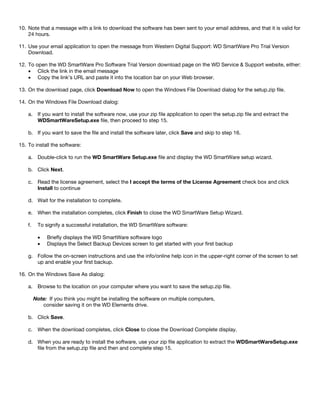 10. Note that a message with a link to download the software has been sent to your email address, and that it is valid for
24 hours.
11. Use your email application to open the message from Western Digital Support: WD SmartWare Pro Trial Version
Download.
12. To open the WD SmartWare Pro Software Trial Version download page on the WD Service & Support website, either:
• Click the link in the email message
• Copy the link’s URL and paste it into the location bar on your Web browser.
13. On the download page, click Download Now to open the Windows File Download dialog for the setup.zip file.
14. On the Windows File Download dialog:
a. If you want to install the software now, use your zip file application to open the setup.zip file and extract the
WDSmartWareSetup.exe file, then proceed to step 15.
b. If you want to save the file and install the software later, click Save and skip to step 16.
15. To install the software:
a. Double-click to run the WD SmartWare Setup.exe file and display the WD SmartWare setup wizard.
b. Click Next.
c. Read the license agreement, select the I accept the terms of the License Agreement check box and click
Install to continue
d. Wait for the installation to complete.
e. When the installation completes, click Finish to close the WD SmartWare Setup Wizard.
f.

To signify a successful installation, the WD SmartWare software:
•
•

Briefly displays the WD SmartWare software logo
Displays the Select Backup Devices screen to get started with your first backup

g. Follow the on-screen instructions and use the info/online help icon in the upper-right corner of the screen to set
up and enable your first backup.
16. On the Windows Save As dialog:
a. Browse to the location on your computer where you want to save the setup.zip file.
Note: If you think you might be installing the software on multiple computers,
consider saving it on the WD Elements drive.
b. Click Save.
c. When the download completes, click Close to close the Download Complete display.
d. When you are ready to install the software, use your zip file application to extract the WDSmartWareSetup.exe
file from the setup.zip file and then and complete step 15.

 