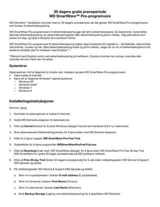30 dagers gratis prøveperiode
WD SmartWare™ Pro-programvare
WD Elements™-harddisken kommer med en 30-dagers prøveperiode når det gjelder WD SmartWare Pro-programvaren
som brukes til sikkerhetskopiering.
WD SmartWare Pro-programvaren til sikkerhetskopiering gjør det lett å sikkerhetskopiere. Du bestemmer: Automatisk,
løpende sikkerhetskopiering, en sikkerhetkoperingsplan eller sikkerhetskopiering på en nettsky. Velg alternativet som
passer for deg, og hjelp å beskytte dine dyrebare minner.
WD SmartWare Pro-programvare til sikkerhetskopiering hjelper deg å bestkytte ditt digitale liv – familiebilder, økonomiske
dokumenter, musikk og mer. Med sikkerhetskopiering lokalt og på en nettsky, velger du om du vil sikkerhetskopiere til din
eksterne harddisk eller til nettskyen med Dropbox™.*
*Påkrevd med Dropbox-konto ved sikkerhetskopiering på nettskyen. Dropbox-kontoer kan endres, avsluttes eller
avbrytes når som helst uten forvarsel.

Systemkrav
Datamaskinen må ha følgende for å laste ned, installere og kjøre WD SmartWare Pro-programvaren:
• Være koblet til Internett
• Kjøre ett av følgende Windows®-operativsystemer:
o Windows XP
o Windows Vista®
o Windows 7
o Windows 8

 

Installeringsinstruksjoner
Komme i gang:
1. Kontroller at datamaskinen er koblet til Internett.
2. Koble WD Elements-stasjonen til datamaskinen.
3. Klikk på Cancel (Avbryt) for å lukke Windows dialogen Found-new-hardware (Fant ny maskinvare).
4. Bruk datamaskinens filbehandlingsverktøy for å åpne listen med WD Elments-stasjonen.
5. Klikk for å åpne mappen WD SmartWare Pro Free Trial.
6. Dobbeltklikk for å kjøre programfilen WDSmartWareProFreeTrial.exe.
7. Klikk på Download (Last ned) i WD SmartWare-dialogen for å åpne siden WD SmartWare Pro Free 30-day Trial
(WD SmartWare Pro gratis 30-dager prøveperiode) på WD-butikkens nettsted.
8. Klikk på Free 30-day Trial (Gratis 30-dagers prøveperiode) for å vise siden nedlastingssiden WD Service & Support
(WD-tjeneste og støtte).
9. På nedlastingssiden WD Service & Support (WD-tjeneste og støtte):
a. Skriv inn e-postadressen i boksen E-mail address (E-postadresse).
b. Skriv inn fornavnet i boksen First Name (Fornavn).
c. Skriv inn etternavnet i boksen Last Name (Etternavn).
d. Bruk Backup Storage (Lagring ved sikkerhetskopiering) for å spesifisere WD Elements.

 