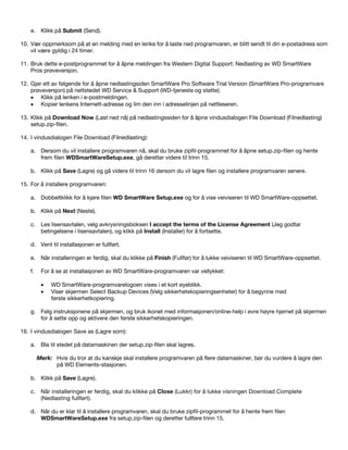 e. Klikk på Submit (Send).
10. Vær oppmerksom på at en melding med en lenke for å laste ned programvaren, er blitt sendt til din e-postadress som
vil være gyldig i 24 timer.
11. Bruk dette e-postprogrammet for å åpne meldingen fra Western Digital Support: Nedlasting av WD SmartWare
Pros prøveversjon.
12. Gjør ett av følgende for å åpne nedlastingsiden SmartWare Pro Software Trial Version (SmartWare Pro-programvare
prøveversjon) på nettstedet WD Service & Support (WD-tjeneste og støtte):
• Klikk på lenken i e-postmeldingen.
• Kopier lenkens Internett-adresse og lim den inn i adresselinjen på nettleseren.
13. Klikk på Download Now (Last ned nå) på nedlastingssiden for å åpne vindusdialogen File Download (Filnedlasting)
setup.zip-filen.
14. I vindusdialogen File Download (Filnedlasting):
a. Dersom du vil installere programvaren nå, skal du bruke zipfil-programmet for å åpne setup.zip-filen og hente
frem filen WDSmartWareSetup.exe, gå deretter videre til trinn 15.
b. Klikk på Save (Lagre) og gå videre til trinn 16 dersom du vil lagre filen og installere programvaren senere.
15. For å installere programvaren:
a. Dobbeltklikk for å kjøre filen WD SmartWare Setup.exe og for å vise veiviseren til WD SmartWare-oppsettet.
b. Klikk på Next (Neste).
c. Les lisensavtalen, velg avkrysningsboksen I accept the terms of the License Agreement (Jeg godtar
betingelsene i lisensavtalen), og klikk på Install (Installer) for å fortsette.
d. Vent til installasjonen er fullført.
e. Når installeringen er ferdig, skal du klikke på Finish (Fullfør) for å lukke veiviseren til WD SmartWare-oppsettet.
f.

For å se at installasjonen av WD SmartWare-programvaren var vellykket:
•
•

WD SmartWare-programvarelogoen vises i et kort øyeblikk.
Viser skjermen Select Backup Devices (Velg sikkerhetskopieringsenheter) for å begynne med
første sikkerhetkopiering.

g. Følg instruksjonene på skjermen, og bruk ikonet med informasjonen/online-help i øvre høyre hjørnet på skjermen
for å sette opp og aktivere den første sikkerhetskopieringen.
16. I vindusdialogen Save as (Lagre som):
a. Bla til stedet på datamaskinen der setup.zip-filen skal lagres.
Merk: Hvis du tror at du kanskje skal installere programvaren på flere datamaskiner, bør du vurdere å lagre den
på WD Elements-stasjonen.
b. Klikk på Save (Lagre).
c. Når installeringen er ferdig, skal du klikke på Close (Lukkr) for å lukke visningen Download Complete
(Nedlasting fullført).
d. Når du er klar til å installere programvaren, skal du bruke zipfil-programmet for å hente frem filen
WDSmartWareSetup.exe fra setup.zip-filen og deretter fullføre trinn 15.

 