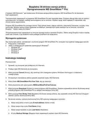 Bezpłatna 30-dniowa wersja próbna
Oprogramowanie WD SmartWare™ Pro
Z dyskiem WD Elements™ jest dostarczana 30-dniowa wersja próbna programu WD SmartWare Pro do tworzenia
kopii zapasowych.
Tworzenie kopii zapasowych w programie WD SmartWare Pro jest niezwykle łatwe. Program oferuje kilka opcji do wyboru:
automatycznie i na bieżąco, według harmonogramu lub w chmurze. Wybierz opcję, która najlepiej Ci odpowiada, aby
chronić cenne wspomnienia.
Program WD SmartWare Pro pomaga chronić Twój cyfrowy świat: zdjęcia rodzinne, dokumenty finansowe, muzykę i inne
cenne pliki. Możesz tworzyć kopie zapasowe na lokalnym, zewnętrznym dysku twardym lub w chmurze, na koncie
Dropbox™. Wybór należy do Ciebie.*
*Przechowywanie kopii zapasowych w chmurze wymaga konta w serwisie Dropbox. Oferta usługi Dropbox może w każdej
chwili ulec zmianie, a jej działanie może podlegać przerwom lub wyłączeniu.

Wymagania systemowe
Aby można było pobrać, zainstalować i uruchomić program WD SmartWare Pro, komputer musi spełniać następujące warunki:
• Połączenie z Internetem
• Jeden z następujących systemów operacyjnych Windows®:
o Windows XP
o Windows Vista®
o Windows 7
o Windows 8

Instrukcja instalacji
Pierwsze kroki:
1. Sprawdź, czy komputer jest podłączony do Internetu.
2. Podłącz dysk WD Elements do komputera.
3. Kliknij przycisk Cancel (Anuluj), aby zamknąć okno dialogowe systemu Windows informujące o znalezieniu
nowego przętu.
4. W dowolnym menedżerze plików wyświetl zawartość dysku WD Elements.
5. Kliknij folder WD SmartWare Pro Free Trial, aby go otworzyć.
6. Kliknij dwukrotnie plik wykonywalny WDSmartWareProFreeTrial.exe.
7. Kliknij przycisk Download (Pobierz) w oknie programu WD SmartWare. Zostanie wyświetlona strona 30-dniowej wersji
próbnej programu WD SmartWare Pro w sklepie internetowym firmy WD.
8. Kliknij pozycję Free 30-day Trial (Bezpłatna 30-dniowa wersja próbna), aby wyświetlić stronę WD Service & Support
(Serwis i pomoc techniczna firmy WD).
9. Na stronie serwisu i pomocy technicznej firmy WD wykonaj następujące czynności:
a. Wpisz swój adres e-mail w polu E-mail address (Adres e-mail).
b. Wpisz swoje imię w polu First Name (Imię).
c.

Wpisz swoje nazwisko w polu Last Name (Nazwisko).

d. W polu Backup Storage (Magazyn kopii zapasowych) wybierz dysk WD Elements.

 