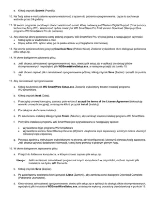 e. Kliknij przycisk Submit (Prześlij).
10. Na Twój adres e-mail zostanie wysłana wiadomość z łączem do pobrania oprogramowania. Łącze to zachowuje
ważność przez 24 godziny.
11. W swoim programie pocztowym otwórz wiadomość e-mail, której nadawcą jest Western Digital Support (Dział pomocy
technicznej firmy WD). Wiadomość będzie miała tytuł WD SmartWare Pro Trial Version Download (Wersja próbna
programu WD SmartWare Pro do pobrania).
12. Aby otworzyć stronę pobierania wersji próbnej programu WD SmartWare Pro, wykonaj jedną z następujących czynności:
• Kliknij łącze w wiadomości e-mail.
• Kopiuj adres URL łącza i wklej go na pasku adresu w przeglądarce internetowej.
13. Na stronie pobierania kliknij pozycję Download Now (Pobierz teraz). Zostanie wyświetlone okno dialogowe pobierania
pliku setup.zip.
14. W oknie dialogowym pobierania pliku:
a. Jeśli chcesz zainstalować oprogramowanie od razu, otwórz plik setup.zip w aplikacji do obsługi plików
skompresowanych i wyodrębnij plik WDSmartWareSetup.exe, a następnie przejdź do punktu 15.
b. Jeśli chcesz zapisać plik i zainstalować oprogramowanie później, kliknij przycisk Save (Zapisz) i przejdź do punktu
16.
15. Aby zainstalować oprogramowanie:
a. Kliknij dwukrotnie plik WD SmartWare Setup.exe. Zostanie wyświetlony kreator instalacji programu
WD SmartWare.
b. Kliknij przycisk Next (Dalej).
c.

Przeczytaj umowę licencyjną, zaznacz pole wyboru I accept the terms of the License Agreement (Akceptuję
warunki umowy licencyjnej), a następnie kliknij przycisk Install (Instaluj).

d. Poczekaj na ukończenie instalacji.
e. Po zakończeniu instalacji kliknij przycisk Finish (Zakończ), aby zamknąć kreatora instalacji programu WD SmartWare.
f.

Pomyślna instalacja programu WD SmartWare jest sygnalizowana w następujący sposób:
•
•

Wyświetlenie logo programu WD SmartWare
Wyświetlenie ekranu Select Backup Devices (Wybierz urządzenia kopii zapasowej), w którym można utworzyć
pierwszą kopię zapasową.

g. Postępuj zgodnie z instrukcjami wyświetlanymi na ekranie, aby skonfigurować i utworzyć pierwszą kopię zapasową.
Jeśli chcesz uzyskać dodatkowe informacje, kliknij ikonę pomocy w prawym górnym rogu.
16. W oknie dialogowym zapisywania pliku:
a. Przejdź do folderu na komputerze, w którym chcesz zapisać plik setup.zip.
Uwaga:

Jeśli zamierzasz zainstalować program na innych komputerach w przyszłości, możesz zapisać plik
instalatora na dysku WD Elements.

b. Kliknij przycisk Save (Zapisz).
c.

Po zakończeniu pobierania kliknij przycisk Close (Zamknij), aby zamknąć okno dialogowe Download Complete
(Pobieranie ukończone).

d. Kiedy chcesz zainstalować oprogramowanie, otwórz plik setup.zip w aplikacji do obsługi plików skompresowanych,
wyodrębnij plik instalatora WDSmartWareSetup.exe, a następnie wykonaj procedurę przedstawioną w punkcie 15.

 