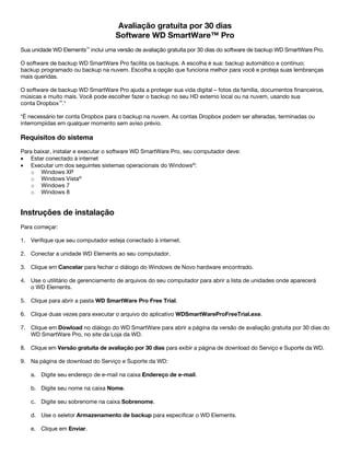 Avaliação gratuita por 30 dias
Software WD SmartWare™ Pro
Sua unidade WD Elements™ inclui uma versão de avaliação gratuita por 30 dias do software de backup WD SmartWare Pro.
O software de backup WD SmartWare Pro facilita os backups. A escolha é sua: backup automático e contínuo;
backup programado ou backup na nuvem. Escolha a opção que funciona melhor para você e proteja suas lembranças
mais queridas.
O software de backup WD SmartWare Pro ajuda a proteger sua vida digital – fotos da família, documentos financeiros,
músicas e muito mais. Você pode escolher fazer o backup no seu HD externo local ou na nuvem, usando sua
conta Dropbox™.*
*É necessário ter conta Dropbox para o backup na nuvem. As contas Dropbox podem ser alteradas, terminadas ou
interrompidas em qualquer momento sem aviso prévio.

Requisitos do sistema
Para baixar, instalar e executar o software WD SmartWare Pro, seu computador deve:
• Estar conectado à internet
• Executar um dos seguintes sistemas operacionais do Windows®:
o Windows XP
o Windows Vista®
o Windows 7
o Windows 8

Instruções de instalação
Para começar:
1. Verifique que seu computador esteja conectado à internet.
2. Conectar a unidade WD Elements ao seu computador.
3. Clique em Cancelar para fechar o diálogo do Windows de Novo hardware encontrado.
4. Use o utilitário de gerenciamento de arquivos do seu computador para abrir a lista de unidades onde aparecerá
o WD Elements.
5. Clique para abrir a pasta WD SmartWare Pro Free Trial.
6. Clique duas vezes para executar o arquivo do aplicativo WDSmartWareProFreeTrial.exe.
7. Clique em Dowload no diálogo do WD SmartWare para abrir a página da versão de avaliação gratuita por 30 dias do
WD SmartWare Pro, no site da Loja da WD.
8. Clique em Versão gratuita de avaliação por 30 dias para exibir a página de download do Serviço e Suporte da WD.
9. Na página de download do Serviço e Suporte da WD:
a. Digite seu endereço de e-mail na caixa Endereço de e-mail.
b. Digite seu nome na caixa Nome.
c. Digite seu sobrenome na caixa Sobrenome.
d. Use o seletor Armazenamento de backup para especificar o WD Elements.
e. Clique em Enviar.

 
