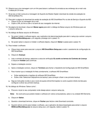 10. Observe que uma mensagem com um link para baixar o software foi enviada ao seu endereço de e-mail e ela
é válida por 24 horas.
11. Vá ao seu e-mail e procure a mensagem do Suporte da Westen Digital: download da versão de avaliação do
WD SmartWare Pro.
12. Para abrir a página do download da versão de avaliação do WD SmartWare Pro no site de Serviço e Suporte da WD:
• Clique no link na mensagem de e-mail.
• Copie o URL do link e cole-o na barra do seu navegador de internet.
13. Na página de download, clique em Baixar agora para abrir o diálogo de Baixar arquivo do Windows para ver
o arquivo setup.zip.
14. No diálogo de Baixar arquivo do Windows:
a. Se quiser instalar o software agora, use o aplicativo de descompactação para abrir o setup.zip e extrair o arquivo
WDSmartWareSetup.exe e, em seguida, prossiga com o passo 15.
b. Se quiser salvar o arquivo e instalar o software depois, clique em Salvar e passe para o passo 16.
15. Para instalar o software:
a. Clique duas vezes para executar o arquivo WD SmartWare Setup.exe e exibir o assistente de configuração do
WD SmartWare.
b. Clique em Avançar.
c. Leia o contrato de licença, selecione a caixa de verificação Eu aceito os termos do Contrato de Licença
e clique em Instalar para continuar.
d. Espere a instalação concluir.
e. Após a instalação concluir, clique em Terminar para fechar o Assistente de Configuração do WD SmartWare:
f.

Para mostrar que a instalação foi feita corretamente, o software WD SmartWare:
•
•

Exibe rapidamente o logotipo do software WD SmartWare
Exibe a tela 'Selecionar dispositivos de backup' para começar a fazer o seu primeiro backup

g. Siga as instruções na tela e use o ícone de ajuda online/informações no canto superior direito da tela para
configurar e ativar seu primeiro backup.
16. No diálogo do Windows 'Salvar como':
a. Procure o local no seu computador onde deseja salvar o arquivo setup.zip.
Nota:

Se você acha que poderá instalar o software em vários computadores, salve-o na unidade WD Elements.

b. Clique em Salvar.
c. Quando o download terminar, clique em Fechar para fechar a tela Download concluído.
d. Quando estiver pronto para instalar o software, use o aplicativo de descompactação para extrair o arquivo
WDSmartWareSetup.exe do arquivo setup.zip e, em seguida, realize o passo 15.

 