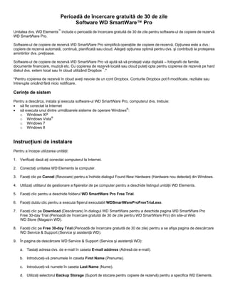 Perioadă de încercare gratuită de 30 de zile
Software WD SmartWare™ Pro
Unitatea dvs. WD Elements™ include o perioadă de încercare gratuită de 30 de zile pentru software-ul de copiere de rezervă
WD SmartWare Pro.
Software-ul de copiere de rezervă WD SmartWare Pro simplifică operaţiile de copiere de rezervă. Opţiunea este a dvs.:
copiere de rezervă automată, continuă, planificată sau cloud. Alegeţi opţiunea optimă pentru dvs. şi contribuiţi la protejarea
amintirilor dvs. preţioase.
Software-ul de copiere de rezervă WD SmartWare Pro vă ajută să vă protejaţi viaţa digitală – fotografii de familie,
documente financiare, muzică etc. Cu copierea de rezervă locală sau cloud puteţi opta pentru copierea de rezervă pe hard
diskul dvs. extern local sau în cloud utilizând Dropbox™.*
*Pentru copierea de rezervă în cloud aveţi nevoie de un cont Dropbox. Conturile Dropbox pot fi modificate, reziliate sau
întrerupte oricând fără nicio notificare.

Cerinţe de sistem
Pentru a descărca, instala şi executa software-ul WD SmartWare Pro, computerul dvs. trebuie:
• să fie conectat la Internet
• să executa unul dintre următoarele sisteme de operare Windows®:
o Windows XP
o Windows Vista®
o Windows 7
o Windows 8

Instrucţiuni de instalare
Pentru a începe utilizarea unităţii:
1. Verificaţi dacă aţi conectat computerul la Internet.
2. Conectaţi unitatea WD Elements la computer.
3. Faceţi clic pe Cancel (Revocare) pentru a închide dialogul Found New Hardware (Hardware nou detectat) din Windows.
4. Utilizaţi utilitarul de gestionare a fişierelor de pe computer pentru a deschide listingul unităţii WD Elements.
5. Faceţi clic pentru a deschide folderul WD SmartWare Pro Free Trial.
6. Faceţi dublu clic pentru a executa fişierul executabil WDSmartWareProFreeTrial.exe.
7. Faceţi clic pe Download (Descărcare) în dialogul WD SmartWare pentru a deschide pagina WD SmartWare Pro
Free 30-day Trial (Perioadă de încercare gratuită de 30 de zile pentru WD SmartWare Pro) din site-ul Web
WD Store (Magazin WD).
8. Faceţi clic pe Free 30-day Trial (Perioadă de încercare gratuită de 30 de zile) pentru a se afişa pagina de descărcare
WD Service & Support (Service şi asistenţă WD).
9. În pagina de descărcare WD Service & Support (Service şi asistenţă WD):
a. Tastaţi adresa dvs. de e-mail în caseta E-mail address (Adresă de e-mail).
b. Introduceţi-vă prenumele în caseta First Name (Prenume).
c.

Introduceţi-vă numele în caseta Last Name (Nume).

d. Utilizaţi selectorul Backup Storage (Suport de stocare pentru copiere de rezervă) pentru a specifica WD Elements.

 