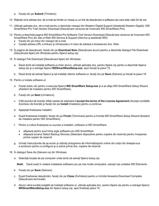 e. Faceţi clic pe Submit (Trimitere).
10. Reţineţi că la adresa dvs. de e-mail se trimite un mesaj cu un link de descărcare a software-ului care este valid 24 de ore.
11. Utilizaţi aplicaţia dvs. de e-mail pentru a deschide mesajul din Western Digital Support (Asistenţă Western Digital): WD
SmartWare Pro Trial Version Download (Descărcare versiune de încercare WD SmartWare Pro).
12. Pentru a deschide pagina WD SmartWare Pro Software Trial Version Download (Descărcare versiune de încercare WD
SmartWare Pro) din site-ul Web WD Service & Support (Service şi asistenţă WD):
• Faceţi clic pe linkul din mesajul de e-mail.
• Copiaţi adresa URL a linkului şi introduceţi-o în bara de adresă a browserului dvs. Web.
13. În pagina de descărcare, faceţi clic pe Download Now (Descărcare acum) pentru a deschide dialogul File Download
(Descărcare fişier) din Windows pentru fişierul setup.zip.
14. În dialogul File Download (Descărcare fişier) din Windows:
a. Dacă doriţi să instalaţi software-ul chiar atunci, utilizaţi aplicaţia dvs. pentru fişiere zip pentru a deschide fişierul
setup.zip şi a extrage fişierul WDSmartWareSetup.exe, apoi treceţi la pasul 15.
b. Dacă doriţi să salvaţi fişierul şi să instalaţi ulterior software-ul, faceţi clic pe Save (Salvare) şi treceţi la pasul 16.
15. Pentru a instala software-ul:
a. Faceţi dublu clic pentru a executa fişierul WD SmartWare Setup.exe şi a se afişa WD SmartWare Setup Wizard
(Asistent de instalare pentru WD SmartWare).
b. Faceţi clic pe Next (Următorul).
c.

Citiţi acordul de licenţă, bifaţi caseta de selectare I accept the terms of the License Agreement (Accept condiţiile
Acordului de licenţă) şi faceţi clic pe Install (Instalare) pentru a continua.

d. Aşteptaţi finalizarea instalării.
e. După finalizarea instalării, faceţi clic pe Finish (Terminare) pentru a închide WD SmartWare Setup Wizard (Asistent
de instalare pentru WD SmartWare):
f.

Pentru a indica finalizarea cu succes a instalării, software-ul WD SmartWare:
•
•

afişează pentru scurt timp sigla software-ului WD SmartWare
afişează ecranul Select Backup Devices (Selectare dispozitive pentru copiere de rezervă) pentru începerea
primei copieri de rezervă

g. Urmaţi instrucţiunile de pe ecran şi utilizaţi pictograma de informaţii/ajutor online din colţul din dreapta-sus
a ecranului pentru a configura şi a activa prima dvs. copiere de rezervă.
16. În dialogul Save As (Salvare ca) din Windows:
a. Selectaţi locaţia de pe computer unde doriţi să salvaţi fişierul setup.zip.
Notă:

Dacă aveţi în vedere instalarea software-ului pe mai multe computere, salvaţi-l pe unitatea WD Elements.

b. Faceţi clic pe Save (Salvare).
c.

După finalizarea descărcării, faceţi clic pe Close (Închidere) pentru a închide fereastra Download Complete
(Descărcare terminată).

d. Atunci când sunteţi pregătit să instalaţi software-ul, utilizaţi aplicaţia dvs. pentru fişiere zip pentru a extrage fişierul
WDSmartWareSetup.exe din fişierul setup.zip, apoi finalizaţi pasul 15.

 