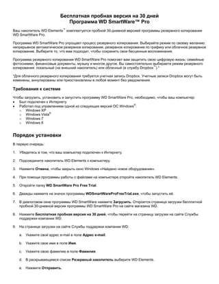 Бесплатная пробная версия на 30 дней
Программа WD SmartWare™ Pro
Ваш накопитель WD Elements™ комплектуется пробной 30-дневной версией программы резервного копирования
WD SmartWare Pro.
Программа WD SmartWare Pro упрощает процесс резервного копирования. Выбирайте режим по своему желанию:
непрерывное автоматическое резервное копирование, резервное копирование по графику или облачное резервное
копирование. Выберите то, что вам подходит, чтобы сохранить свои бесценные воспоминания.
Программа резервного копирования WD SmartWare Pro помогает вам защитить свою цифровую жизнь: семейные
фотоснимки, финансовые документы, музыку и многое другое. Вы самостоятельно выбираете режим резервного
копирования: локальный (на внешний накопитель) или облачный (в службу Dropbox™).*
*Для облачного резервного копирования требуется учетная запись Dropbox. Учетные записи Dropbox могут быть
изменены, аннулированы или приостановлены в любой момент без уведомления.

Требования к системе
Чтобы загрузить, установить и запустить программу WD SmartWare Pro, необходимо, чтобы ваш компьютер:
• Был подключен к Интернету
• Работал под управлением одной из следующих версий ОС Windows®:
o Windows XP
o Windows Vista®
o Windows 7
o Windows 8

Порядок установки
В первую очередь:
1. Убедитесь в том, что ваш компьютер подключен к Интернету.
2. Подсоедините накопитель WD Elements к компьютеру.
3. Нажмите Отмена, чтобы закрыть окно Windows «Найдено новое оборудование».
4. При помощи программы работы с файлами на компьютере откройте накопитель WD Elements.
5. Откройте папку WD SmartWare Pro Free Trial.
6. Дважды нажмите на значок программы WDSmartWareProFreeTrial.exe, чтобы запустить её.
7. В диалоговом окне программы WD SmartWare нажмите Загрузить. Откроется страница загрузки бесплатной
пробной 30-дневной версии программы WD SmartWare Pro на сайте магазина WD.
8. Нажмите Бесплатная пробная версия на 30 дней, чтобы перейти на страницу загрузки на сайте Службы
поддержки компании WD.
9. На странице загрузки на сайте Службы поддержки компании WD:
a. Укажите свой адрес e-mail в поле Адрес e-mail.
b. Укажите свое имя в поле Имя.
c.

Укажите свою фамилию в поле Фамилия.

d. В раскрывающемся списке Резервный накопитель выберите WD Elements.
e. Нажмите Отправить.

 