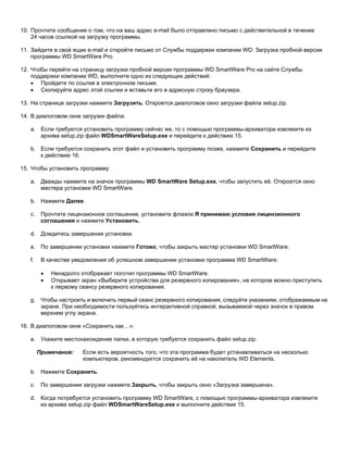 10. Прочтите сообщение о том, что на ваш адрес e-mail было отправлено письмо с действительной в течение
24 часов ссылкой на загрузку программы.
11. Зайдите в свой ящик e-mail и откройте письмо от Службы поддержки компании WD: Загрузка пробной версии
программы WD SmartWare Pro.
12. Чтобы перейти на страницу загрузки пробной версии программы WD SmartWare Pro на сайте Службы
поддержки компании WD, выполните одно из следующих действий:
• Пройдите по ссылке в электронном письме.
• Скопируйте адрес этой ссылки и вставьте его в адресную строку браузера.
13. На странице загрузки нажмите Загрузить. Откроется диалоговое окно загрузки файла setup.zip.
14. В диалоговом окне загрузки файла:
a. Если требуется установить программу сейчас же, то с помощью программы-архиватора извлеките из
архива setup.zip файл WDSmartWareSetup.exe и перейдите к действию 15.
b. Если требуется сохранить этот файл и установить программу позже, нажмите Сохранить и перейдите
к действию 16.
15. Чтобы установить программу:
a. Дважды нажмите на значок программы WD SmartWare Setup.exe, чтобы запустить её. Откроется окно
мастера установки WD SmartWare.
b. Нажмите Далее.
c.

Прочтите лицензионное соглашение, установите флажок Я принимаю условия лицензионного
соглашения и нажмите Установить.

d. Дождитесь завершения установки.
e. По завершении установки нажмите Готово, чтобы закрыть мастер установки WD SmartWare.
f.

В качестве уведомления об успешном завершении установки программа WD SmartWare:
•
•

Ненадолго отображает логотип программы WD SmartWare.
Открывает экран «Выберите устройства для резервного копирования», на котором можно приступить
к первому сеансу резервного копирования.

g. Чтобы настроить и включить первый сеанс резервного копирования, следуйте указаниям, отображаемым на
экране. При необходимости пользуйтесь интерактивной справкой, вызываемой через значок в правом
верхнем углу экрана.
16. В диалоговом окне «Сохранить как…»:
a. Укажите местонахождение папки, в которую требуется сохранить файл setup.zip.
Примечание:

Если есть вероятность того, что эта программа будет устанавливаться на несколько
компьютеров, рекомендуется сохранить её на накопитель WD Elements.

b. Нажмите Сохранить.
c.

По завершении загрузки нажмите Закрыть, чтобы закрыть окно «Загрузка завершена».

d. Когда потребуется установить программу WD SmartWare, с помощью программы-архиватора извлеките
из архива setup.zip файл WDSmartWareSetup.exe и выполните действие 15.

 