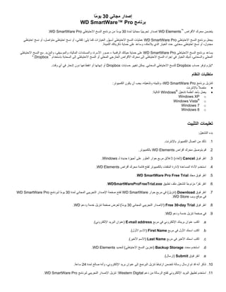 ‫إﺻﺪار ﻣﺠﺎﻧﻲ 03 ﻳﻮ ًﺎ‬
‫ﻣ‬
‫ﺑﺮﻧﺎﻣﺞ ‪WD SmartWare™ Pro‬‬
‫ﻳﺘﻀﻤﻦ ﻣﺤﺮك اﻷﻗﺮاص ™‪ WD Elements‬إﺻﺪار ﺗﺠﺮﻳﺒ ًﺎ ﻣﺠﺎﻧ ًﺎ ﻟﻤﺪة 03 ﻳﻮ ًﺎ ﻣﻦ ﺑﺮﻧﺎﻣﺞ اﻟﻨﺴﺦ اﻻﺣﺘﻴﺎﻃﻲ ‪.WD SmartWare Pro‬‬
‫ﻣ‬
‫ﻴ‬
‫ﻴ‬
‫ﻳﺠﻌﻞ ﺑﺮﻧﺎﻣﺞ اﻟﻨﺴﺦ اﻻﺣﺘﻴﺎﻃﻲ ‪ WD SmartWare Pro‬ﻋﻤﻠﻴﺎت اﻟﻨﺴﺦ اﻻﺣﺘﻴﺎﻃﻲ أﺳﻬﻞ. اﻟﺨﻴﺎرات آﻤﺎ ﻳﻠﻲ: ﺗﻠﻘﺎﺋﻲ، أو ﻧﺴﺦ اﺣﺘﻴﺎﻃﻲ ﻣﺘﻮاﺻﻞ، أو ﻧﺴﺦ اﺣﺘﻴﺎﻃﻲ‬
‫ﻣﺠﺪول، أو ﻧﺴﺦ اﺣﺘﻴﺎﻃﻲ ﺳﺤﺎﺑﻲ. ﺣﺪد اﻟﺨﻴﺎر اﻟﺬي ﻳﻼﺋﻤﻚ، وﺳﺎﻋﺪ ﻋﻠﻰ ﺣﻤﺎﻳﺔ ذآﺮﻳﺎﺗﻚ اﻟﺜﻤﻴﻨﺔ.‬
‫ﻳﺴﺎﻋﺪ ﺑﺮﻧﺎﻣﺞ اﻟﻨﺴﺦ اﻻﺣﺘﻴﺎﻃﻲ ‪ WD SmartWare Pro‬ﻋﻠﻰ ﺣﻤﺎﻳﺔ ﺣﻴﺎﺗﻚ اﻟﺮﻗﻤﻴﺔ – ﺻﻮر اﻷﺳﺮة، واﻟﻤﺴﺘﻨﺪات اﻟﻤﺎﻟﻴﺔ، واﻟﻤﻮﺳﻴﻘﻰ، واﻟﻤﺰﻳﺪ. ﻣﻊ اﻟﻨﺴﺦ اﻻﺣﺘﻴﺎﻃﻲ‬
‫اﻟﻤﺤﻠﻲ واﻟﺴﺤﺎﺑﻲ، ﻟﺪﻳﻚ اﻟﺨﻴﺎر ﻓﻲ إﺟﺮاء اﻟﻨﺴﺦ اﻻﺣﺘﻴﺎﻃﻲ إﻟﻰ ﻣﺤﺮك اﻷﻗﺮاص اﻟﺨﺎرﺟﻲ اﻟﻤﺤﻠﻲ أو اﻟﻨﺴﺦ اﻻﺣﺘﻴﺎﻃﻲ إﻟﻰ اﻟﺴﺤﺎﺑﺔ ﺑﺎﺳﺘﺨﺪام ™‪*.Dropbox‬‬
‫*ﻳﻠﺰم ﺗﻮﻓﺮ ﺣﺴﺎب ‪ Dropbox‬ﻟﻠﻨﺴﺦ اﻻﺣﺘﻴﺎﻃﻲ اﻟﺴﺤﺎﺑﻲ. ﻳﻤﻜﻦ ﺗﻐﻴﻴﺮ ﺣﺴﺎﺑﺎت ‪ Dropbox‬أو إﻧﻬﺎﺋﻬﺎ أو اﻧﻘﻄﺎﻋﻬﺎ دون إﺷﻌﺎر ﻓﻲ أي وﻗﺖ.‬

‫ﻣﺘﻄﻠﺒﺎت اﻟﻨﻈﺎم‬
‫ﻟﺘﻨﺰﻳﻞ ﺑﺮﻧﺎﻣﺞ ‪ ،WD SmartWare Pro‬وﺗﺜﺒﻴﺘﻪ وﺗﺸﻐﻴﻠﻪ، ﻳﺠﺐ أن ﻳﻜﻮن اﻟﻜﻤﺒﻴﻮﺗﺮ:‬
‫• ﻣﺘﺼﻼ ﺑﺎﻹﻧﺘﺮﻧﺖ‬
‫ً‬
‫• ﻳﻌﻤﻞ ﺑﺄﺣﺪ أﻧﻈﻤﺔ ﺗﺸﻐﻴﻞ ®‪ Windows‬اﻟﺘﺎﻟﻴﺔ:‬
‫‪Windows XP o‬‬
‫‪Windows Vista® o‬‬
‫‪Windows 7 o‬‬
‫‪Windows 8 o‬‬

‫ﺗﻌﻠﻴﻤﺎت اﻟﺘﺜﺒﻴﺖ‬
‫ﺑﺪء اﻟﺘﺸﻐﻴﻞ:‬
‫1. ﺗﺄآﺪ ﻣﻦ اﺗﺼﺎل اﻟﻜﻤﺒﻴﻮﺗﺮ ﺑﺎﻹﻧﺘﺮﻧﺖ.‬
‫2. ﻗﻢ ﺑﺘﻮﺻﻴﻞ ﻣﺤﺮك أﻗﺮاص ‪ WD Elements‬ﺑﺎﻟﻜﻤﺒﻴﻮﺗﺮ.‬
‫3. اﻧﻘﺮ ﻓﻮق ‪) Cancel‬إﻟﻐﺎء( ﻹﻏﻼق ﻣﺮﺑﻊ ﺣﻮار اﻟﻌﺜﻮر ﻋﻠﻰ أﺟﻬﺰة ﺟﺪﻳﺪة ﻟـ ‪.Windows‬‬
‫4. اﺳﺘﺨﺪم اﻷداة اﻟﻤﺴﺎﻋﺪة ﻹدارة اﻟﻤﻠﻔﺎت ﺑﺎﻟﻜﻤﺒﻴﻮﺗﺮ ﻟﻔﺘﺢ ﻗﺎﺋﻤﺔ ﻣﺤﺮك أﻗﺮاص ‪.WD Elements‬‬
‫5. اﻧﻘﺮ ﻓﻮق ﻣﺠﻠﺪ ‪.WD SmartWare Pro Free Trial‬‬
‫6. اﻧﻘﺮ ﻧﻘ ًا ﻣﺰدو ًﺎ ﻟﺘﺸﻐﻴﻞ ﻣﻠﻒ ﺗﻄﺒﻴﻖ ‪.WDSmartWareProFreeTrial.exe‬‬
‫ﺟ‬
‫ﺮ‬
‫7. اﻧﻘﺮ ﻓﻮق ‪) Download‬ﺗﻨﺰﻳﻞ( ﻓﻲ ﻣﺮﺑﻊ ﺣﻮار ‪ WD SmartWare‬ﻟﻔﺘﺢ ﺻﻔﺤﺔ اﻹﺻﺪار اﻟﺘﺠﺮﻳﺒﻲ اﻟﻤﺠﺎﻧﻲ ﻟﻤﺪة 03 ﻳﻮ ًﺎ ﻟﺒﺮﻧﺎﻣﺞ ‪WD SmartWare Pro‬‬
‫ﻣ‬
‫ﻓﻲ ﻣﻮﻗﻊ وﻳﺐ ‪.WD Store‬‬
‫8. اﻧﻘﺮ ﻓﻮق ‪) Free 30-day Trial‬اﻹﺻﺪار اﻟﺘﺠﺮﻳﺒﻲ اﻟﻤﺠﺎﻧﻲ 03 ﻳﻮ ًﺎ( ﻟﻌﺮض ﺻﻔﺤﺔ ﺗﻨﺰﻳﻞ ﺧﺪﻣﺔ ودﻋﻢ ‪.WD‬‬
‫ﻣ‬
‫9. ﻓﻲ ﺻﻔﺤﺔ ﺗﻨﺰﻳﻞ ﺧﺪﻣﺔ ودﻋﻢ ‪:WD‬‬
‫‪ .a‬اآﺘﺐ ﻋﻨﻮان ﺑﺮﻳﺪك اﻹﻟﻜﺘﺮوﻧﻲ ﻓﻲ ﻣﺮﺑﻊ ‪) E-mail address‬ﻋﻨﻮان اﻟﺒﺮﻳﺪ اﻹﻟﻜﺘﺮوﻧﻲ(.‬
‫‪ .b‬اآﺘﺐ اﺳﻤﻚ اﻷول ﻓﻲ ﻣﺮﺑﻊ ‪) First Name‬اﻻﺳﻢ اﻷول(.‬
‫‪.c‬‬

‫اآﺘﺐ اﺳﻤﻚ اﻷﺧﻴﺮ ﻓﻲ ﻣﺮﺑﻊ ‪) Last Name‬اﻻﺳﻢ اﻷﺧﻴﺮ(.‬

‫‪ .d‬اﺳﺘﺨﺪم ﻣﺤﺪد ‪) Backup Storage‬ﺗﺨﺰﻳﻦ اﻟﻨﺴﺦ اﻻﺣﺘﻴﺎﻃﻲ( ﻟﺘﺤﺪﻳﺪ ‪.WD Elements‬‬
‫‪ .e‬اﻧﻘﺮ ﻓﻮق ‪) Submit‬إرﺳﺎل(.‬
‫01. ﺗﺬآﺮ أﻧﻪ ﻗﺪ ﺗﻢ إرﺳﺎل رﺳﺎﻟﺔ ﺗﺘﻀﻤﻦ ارﺗﺒﺎط ﺗﻨﺰﻳﻞ اﻟﺒﺮﻧﻤﺞ إﻟﻰ ﻋﻨﻮان ﺑﺮﻳﺪ اﻹﻟﻜﺘﺮوﻧﻲ، وأﻧﻪ ﺻﺎﻟﺢ ﻟﻤﺪة 42 ﺳﺎﻋﺔ.‬
‫11. اﺳﺘﺨﺪم ﺗﻄﺒﻴﻖ اﻟﺒﺮﻳﺪ اﻹﻟﻜﺘﺮوﻧﻲ ﻟﻔﺘﺢ اﻟﺮﺳﺎﻟﺔ ﻣﻦ دﻋﻢ ‪ :Western Digital‬ﺗﻨﺰﻳﻞ اﻹﺻﺪار اﻟﺘﺠﺮﻳﺒﻲ ﻟﺒﺮﻧﺎﻣﺞ ‪.WD SmartWare Pro‬‬

 