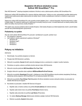 Bezplatná 30-dňová skúšobná verzia
Softvér WD SmartWare™ Pro
Disk WD Elements™ obsahuje bezplatnú skúšobnú 30-dňovú verziu zálohovacieho softvéru WD SmartWare Pro.
Zálohovací softvér WD SmartWare Pro výrazne uľahčuje zálohovanie. Voľba je na vás: automatické neustále zálohovanie;
naplánované zálohovanie alebo zálohovanie do služby cloud. Zvoľte si požadovanú možnosť a chráňte si svoje cenné
spomienky.
Zálohovací softvér WD SmartWare Pro vám pomáha chrániť digitálny život – rodinné fotografie, finančné dokumenty, hudbu
a ďalšie údaje. Pri miestnom zálohovaní a zálohovaní do služby cloud je na vás, či chcete zálohovať na miestny externý disk
alebo do služby cloud pomocou služby Dropbox™.*
*Pre zálohu typu cloud je potrebný účet na službe Dropbox. Účet služby Dropbox sa môže kedykoľvek zmeniť, ukončiť alebo
prerušiť bez predchádzajúceho upozornenia.

Požiadavky na systém
Aby ste mohli softvér WD SmartWare Pro prevziať, nainštalovať a spustiť, počítač musí:
• byť pripojený k internetu;
• mať niektorý z týchto operačných systémov Windows®:
o Windows XP,
o Windows Vista®,
o Windows 7,
o Windows 8.

Pokyny na inštaláciu
Začíname:
1. Skontrolujte, či je počítač pripojený na internet.
2. Pripojte disk WD Elements k počítaču.
3. Kliknutím na položku Cancel (Zrušiť) zatvoríte dialógové okno s oznámením o nájdení nového hardvéru.
4. Pomôckou na správu súborov počítača otvorte záznam disku WD Elements.
5. Kliknutím otvoríte priečinok WD SmartWare Pro Free Trial.
6. Dvojitým kliknutím spustíte súbor aplikácie WDSmartWareProFreeTrial.exe.
7. Kliknutím na položku Download (Prevziať) v dialógovom okne WD SmartWare otvoríte stránku bezplatnej 30-dňovej
skúšobnej verzie programu WD SmartWare Pro na webovej lokalite WD Store.
8. Kliknutím na položku Free 30-day Trial (Bezplatná 30-dňová skúšobná verzia) zobrazíte stránku na prevzatie na
lokalite WD Service & Support.
9. Na stránke na prevzatie v lokalite WD Service & Support:
a. Napíšte vašu e-mailovú adresu do políčka E-mail address (E-mailová adresa).
b. Napíšte vaše krstné meno do políčka First Name (Krstné meno).
c.

Napíšte vaše priezvisko do políčka Last Name (Priezvisko).

d. Vo výbere Backup Storage (Zálohovacie úložisko) zadajte možnosť WD Elements.
e. Kliknite na položku Submit (Odovzdať).

 