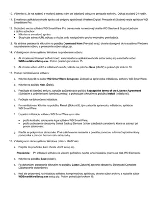 10. Všimnite si, že na zadanú e-mailovú adresu vám bol odoslaný odkaz na prevzatie softvéru. Odkaz je platný 24 hodín.
11. E-mailovou aplikáciou otvorte správu od podpory spoločnosti Western Digital: Prevzatie skúšobnej verzie aplikácie WD
SmartWare Pro.
12. Skúšobnú verziu softvéru WD SmartWare Pro prevezmete na webovej lokalite WD Service & Support jedným
z týchto spôsobov:
• Kliknite na e-mailovú správu.
• Skopírujte adresu URL odkazu a vložte ju do navigačného pruhu webového prehliadača.
13. Na stránke preberania kliknutím na položku Download Now (Prevziať teraz) otvorte dialógové okno systému Windows
na preberanie súboru a prevezmite súbor setup.zip.
14. V dialógovom okne systému Windows na preberanie súboru:
a. Ak chcete nainštalovať softvér hneď, komprimačnou aplikáciou otvorte súbor setup.zip a rozbaľte súbor
WDSmartWareSetup.exe. Potom pokračujte krokom 15.
b. Ak chcete súbor uložiť a inštalovať neskôr, kliknite na položku Save (Uložiť) a pokračujte krokom 16.
15. Postup nainštalovania softvéru:
a. Kliknite dvakrát na súbor WD SmartWare Setup.exe. Zobrazí sa sprievodca inštaláciou softvéru WD SmartWare.
b. Kliknite na tlačidlo Next (Ďalej).
c.

Prečítajte si licenčnú zmluvu, označte začiarkávacie políčko I accept the terms of the License Agreement
(Súhlasím s podmienkami licenčnej zmluvy) a pokračujte kliknutím na položku Install (Inštalovať).

d. Počkajte na dokončenie inštalácie.
e. Po nainštalovaní kliknite na položku Finish (Dokončiť), tým zatvoríte sprievodcu inštaláciou aplikácie
WD SmartWare:
f.

Úspešnú inštaláciu softvéru WD SmartWare spoznáte:
•
•

podľa krátkeho zobrazenia loga softvéru WD SmartWare;
podľa zobrazenia obrazovky Select Backup Devices (Výber záložných zariadení), ktorá sa zobrazí pri
prvom zálohovaní.

g. Riaďte sa pokynmi na obrazovke. Prvé zálohovanie nastavíte a povolíte pomocou informačnej/online ikony
pomocníka v pravom hornom rohu obrazovky.
16. V dialógovom okne systému Windows príkazu Uložiť ako:
a. Prejdite do priečinka, kam chcete uložiť setup.zip.
Poznámka:

Pri inštalácii softvéru na viacero počítačov zvážte jeho inštaláciu priamo na disk WD Elements.

b. Kliknite na položku Save (Uložiť).
c.

Po dokončení preberania kliknutím na položku Close (Zatvoriť) zatvorte obrazovku Download Complete
(Zálohovanie dokončené).

d. Keď ste pripravený na inštaláciu softvéru, komprimačnou aplikáciou otvorte súbor archívu a rozbaľte súbor
WDSmartWareSetup.exe setup.zip. Potom pokračujte krokom 15.

 