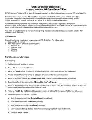 Gratis 30-dagars provversion
av programvaran WD SmartWare™ Pro
På WD Elements™-disken ingår en gratis 30-dagars provversion av säkerhetskopieringsprogrammet WD SmartWare Pro.
Säkerhetskopieringsprogrammet WD SmartWare Pro gör det enkelt att säkerhetskopiera. Det är du som väljer:
automatisk, kontinuerlig säkerhetskopiering; schemalagd säkerhetskopiering eller säkerhetskopiering till moln.
Välj det alternativ som fungerar bäst för dig och hjälper till att skydda dina värdefulla minnen.
Säkerhetskopieringsprogrammet WD SmartWare Pro hjälper dig att skydda ditt digitala liv – familjefoton,
finansdokument, musik och mer. Med säkerhetskopiering lokalt och till moln är valet ditt huruvida du vill säkerhetskopiera
till din lokala, externa hårddisk eller säkerhetskopiera till molnet med Dropbox™.*
*Det krävs ett Dropbox-konto för molnsäkerhetskopiering. Dropbox-konton kan ändras, avslutas eller avbrytas utan
meddelande när som helst.

Systemkrav
Innan du kan hämta, installera och köra programmet WD SmartWare Pro, måste datorn:
• Vara ansluten till internet
• Köra ett av följande Windows®-operativsystem:
o Windows XP
o Windows Vista®
o Windows 7
o Windows 8

 

Installationsanvisningar
Komma igång:
1. Se till att datorn är ansluten till Internet.
2. Anslut WD Elements-disken till datorn.
3. Klicka på Cancel (Avbryt) för att stänga Windows-dialogrutan Found New Hardware (Ny maskinvara).
4. Använd datorns filhanteringsverktyg för att öppna förteckningen för WD Elements-disken.
5. Klicka för att öppna mappen WD SmartWare Pro Free Trial (WD SmartWare Pro Gratis provversion).
6. Dubbelklicka för att köra programfilen WDSmartWareProFreeTrial.exe.
7. Klicka på Download (Hämta) i dialogrutan WD SmartWare för att öppna sidan WD SmartWare Pro Free 30-day Trial
(Gratis 30-dagars provperiod) på webbplatsen WD Store.
8. Klicka på Free 30-day Trial (Gratis 30-dagars provversion) för att visa hämtningssidan WD Service & Support.
9. På hämtningssidan WD Service & Support:
a. Skriv din e-postadress i rutan E-mail address (E-postadress).
b. Skriv ditt förnamn i rutan First Name (Förnamn).
c. Skriv ditt efternamn i rutan Last Name (Efternamn).
d. Använd väljaren Backup Storage (Säkerhetskopieringslagring) för att ange WD Elements.
e. Klicka på Submit (Skicka).

 